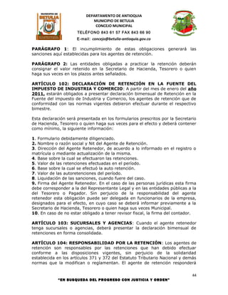 DEPARTAMENTO DE ANTIOQUIA
                             MUNICIPIO DE BETULIA
                              CONCEJO MUNICIPAL
                      TELÉFONO 843 61 57 FAX 843 66 90
                      E-mail: concejo@betulia-antioquia.gov.co

PARÁGRAFO 1: El incumplimiento de estas obligaciones generará las
sanciones aquí establecidas para los agentes de retención.

PARÁGRAFO 2: Las entidades obligadas a practicar la retención deberán
consignar el valor retenido en la Secretario de Hacienda, Tesorero o quien
haga sus veces en los plazos antes señalados.

ARTÍCULO 102: DECLARACIÓN DE RETENCIÓN EN LA FUENTE DEL
IMPUESTO DE INDUSTRIA Y COMERCIO: A partir del mes de enero del año
2011, estarán obligados a presentar declaración bimensual de Retención en la
Fuente del impuesto de Industria y Comercio, los agentes de retención que de
conformidad con las normas vigentes debieron efectuar durante el respectivo
bimestre.

Esta declaración será presentada en los formularios prescritos por la Secretario
de Hacienda, Tesorero o quien haga sus veces para el efecto y deberá contener
como mínimo, la siguiente información:

1. Formulario debidamente diligenciado.
2. Nombre o razón social y Nit del Agente de Retención.
3. Dirección del Agente Retenedor, de acuerdo a lo informado en el registro o
matrícula o mediante actualización de la misma.
4. Base sobre la cual se efectuaron las retenciones.
5. Valor de las retenciones efectuadas en el período.
6. Base sobre la cual se efectuó la auto retención.
7. Valor de las autoretenciones del período.
8. Liquidación de las sanciones, cuando fuere del caso.
9. Firma del Agente Retenedor. En el caso de las personas jurídicas esta firma
debe corresponder a la del Representante Legal y en las entidades públicas a la
del Tesorero o Pagador. Sin perjuicio de la responsabilidad del agente
retenedor esta obligación puede ser delegada en funcionarios de la empresa,
designados para el efecto, en cuyo caso se deberá informar previamente a la
Secretario de Hacienda, Tesorero o quien haga sus veces Municipal.
10. En caso de no estar obligado a tener revisor fiscal, la firma del contador.

ARTÍCULO 103: SUCURSALES Y AGENCIAS: Cuando el agente retenedor
tenga sucursales o agencias, deberá presentar la declaración bimensual de
retenciones en forma consolidada.

ARTÍCULO 104: RESPONSABILIDAD POR LA RETENCIÓN: Los agentes de
retención son responsables por las retenciones que han debido efectuar
conforme a las disposiciones vigentes, sin perjuicio de la solidaridad
establecida en los artículos 371 y 372 del Estatuto Tributario Nacional y demás
normas que la modifican o reglamentan. El agente de retención responderá

                                                                              44
            “EN BUSQUEDA DEL PROGRESO CON JUSTICIA Y ORDEN”
 