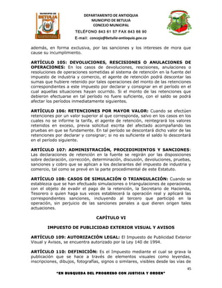 DEPARTAMENTO DE ANTIOQUIA
                              MUNICIPIO DE BETULIA
                               CONCEJO MUNICIPAL
                      TELÉFONO 843 61 57 FAX 843 66 90
                      E-mail: concejo@betulia-antioquia.gov.co

además, en forma exclusiva, por las sanciones y los intereses de mora que
cause su incumplimiento.

ARTÍCULO 105: DEVOLUCIONES, RESCISIONES O ANULACIONES DE
OPERACIONES: En los casos de devoluciones, rescisiones, anulaciones o
resoluciones de operaciones sometidas al sistema de retención en la fuente del
impuesto de industria y comercio, el agente de retención podrá descontar las
sumas que hubiere retenido por tales operaciones del monto de las retenciones
correspondientes a este impuesto por declarar y consignar en el período en el
cual aquellas situaciones hayan ocurrido. Si el monto de las retenciones que
debieron efectuarse en tal período no fuere suficiente, con el saldo se podrá
afectar los períodos inmediatamente siguientes.

ARTÍCULO 106: RETENCIONES POR MAYOR VALOR: Cuando se efectúen
retenciones por un valor superior al que corresponda, salvo en los casos en los
cuales no se informe la tarifa, el agente de retención, reintegrará los valores
retenidos en exceso, previa solicitud escrita del afectado acompañando las
pruebas en que se fundamente. En tal período se descontará dicho valor de las
retenciones por declarar y consignar; si no es suficiente el saldo lo descontará
en el período siguiente.

ARTÍCULO 107: ADMINISTRACIÓN, PROCEDIMIENTOS Y SANCIONES:
Las declaraciones de retención en la fuente se regirán por las disposiciones
sobre declaración, corrección, determinación, discusión, devoluciones, pruebas,
sanciones y cobro que se aplican a los declarantes del impuesto de industria y
comercio, tal como se prevé en la parte procedimental de este Estatuto.

ARTÍCULO 108: CASOS DE SIMULACIÓN O TRIANGULACIÓN: Cuando se
establezca que se han efectuado simulaciones o triangulaciones de operaciones
con el objeto de evadir el pago de la retención, la Secretario de Hacienda,
Tesorero o quien haga sus veces establecerá la operación real y aplicará las
correspondientes sanciones, incluyendo al tercero que participó en la
operación, sin perjuicio de las sanciones penales a que dieren origen tales
actuaciones.

                                 CAPÍTULO VI

        IMPUESTO DE PUBLICIDAD EXTERIOR VISUAL Y AVISOS

ARTÍCULO 109: AUTORIZACIÓN LEGAL: El Impuesto de Publicidad Exterior
Visual y Avisos, se encuentra autorizado por la Ley 140 de 1994.

ARTÍCULO 110: DEFINICIÓN: Es el Impuesto mediante el cual se grava la
publicación que se hace a través de elementos visuales como leyendas,
inscripciones, dibujos, fotografías, signos o similares, visibles desde las vías de
                                                                                45
             “EN BUSQUEDA DEL PROGRESO CON JUSTICIA Y ORDEN”
 