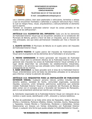 DEPARTAMENTO DE ANTIOQUIA
                             MUNICIPIO DE BETULIA
                              CONCEJO MUNICIPAL
                      TELÉFONO 843 61 57 FAX 843 66 90
                      E-mail: concejo@betulia-antioquia.gov.co

uso o dominio público, bien sean peatonales o vehiculares, terrestres o aéreas
y que se encuentren montados o adheridos a cualquier estructura fija o móvil,
la cual se integra física, visual, arquitectónica y estructuralmente al elemento
que lo soporta.
También se considera publicidad exterior visual los avisos pintados en las
culatas de las edificaciones”.

ARTÍCULO 111: ELEMENTOS DEL IMPUESTO: Cada uno de los elementos
de Publicidad Exterior Visual que se encuentren ubicados en la Jurisdicción del
Municipio de Betulia, genera a favor de éste un impuesto, que se cobrará por
mes anticipado, sea que estos permanezcan instalados por mes o fracción de
mes.

1. SUJETO ACTIVO: El Municipio de Betulia es el sujeto activo del impuesto
de Publicidad Exterior Visual.

2. SUJETO PASIVO: El sujeto pasivo del impuesto de Publicidad Exterior
Visual será el propietario de los elementos de la Publicidad o el anunciante.

3. HECHO GENERADOR: El hecho generador del impuesto de Publicidad
Exterior Visual será la exhibición efectiva de la Publicidad Exterior Visual. No
generará este impuesto los avisos de Publicidad Exterior Visual exhibida en el
lugar donde desarrollan las actividades los establecimientos industriales,
comerciales y de servicios que sea utilizada como medio de identificación o de
propaganda de los mismos.
4. BASE GRAVABLE: La base gravable será el área de la Publicidad Exterior
Visual, entendiéndose como tal todos los elementos utilizados en la estructura
para informar o llamar la atención del público.

ARTÍCULO 112: REQUISITOS PARA LA INSTALACIÓN DE PUBLICIDAD
EXTERIOR VISUAL: Cualquier persona natural, jurídica incluidas las de
derecho público, sociedad de hecho, comunidad organizada, sucesiones
ilíquidas, consorcio, unión temporal, patrimonios autónomos que pretenda
instalar Publicidad Exterior Visual en la jurisdicción del Municipio de Betulia,
debe contar con el concepto previo y favorable del Secretario de Planeación,
para lo cual presentará solicitud por escrito que contenga:

1. Solicitante responsable de la Publicidad Exterior Visual con indicación de su
nombre o razón social, identificación o NIT., dirección y número telefónico.

2. Tipo de publicidad (si se trata entre otros de Pasacalles, Vallas y Murales,
Afiches y Carteleras, Muñecos inflables, Globos, Cometas, Dumis, Marquesinas
y Tapasoles, Carpas Móviles y Transitorias, Pendones y Gallardetes, Ventas
Estacionarias y/o Kioscos y/o Ventas Ambulantes con Publicidad Exterior
Visual, o cualquier otra forma que pueda adoptar la Publicidad Exterior Visual).
                                                                              46
            “EN BUSQUEDA DEL PROGRESO CON JUSTICIA Y ORDEN”
 
