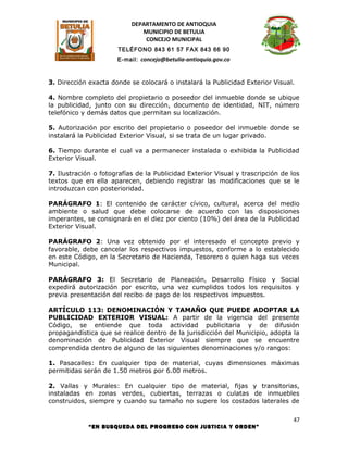 DEPARTAMENTO DE ANTIOQUIA
                              MUNICIPIO DE BETULIA
                               CONCEJO MUNICIPAL
                       TELÉFONO 843 61 57 FAX 843 66 90
                      E-mail: concejo@betulia-antioquia.gov.co



3. Dirección exacta donde se colocará o instalará la Publicidad Exterior Visual.

4. Nombre completo del propietario o poseedor del inmueble donde se ubique
la publicidad, junto con su dirección, documento de identidad, NIT, número
telefónico y demás datos que permitan su localización.

5. Autorización por escrito del propietario o poseedor del inmueble donde se
instalará la Publicidad Exterior Visual, si se trata de un lugar privado.

6. Tiempo durante el cual va a permanecer instalada o exhibida la Publicidad
Exterior Visual.

7. Ilustración o fotografías de la Publicidad Exterior Visual y trascripción de los
textos que en ella aparecen, debiendo registrar las modificaciones que se le
introduzcan con posterioridad.

PARÁGRAFO 1: El contenido de carácter cívico, cultural, acerca del medio
ambiente o salud que debe colocarse de acuerdo con las disposiciones
imperantes, se consignará en el diez por ciento (10%) del área de la Publicidad
Exterior Visual.

PARÁGRAFO 2: Una vez obtenido por el interesado el concepto previo y
favorable, debe cancelar los respectivos impuestos, conforme a lo establecido
en este Código, en la Secretario de Hacienda, Tesorero o quien haga sus veces
Municipal.

PARÁGRAFO 3: El Secretario de Planeación, Desarrollo Físico y Social
expedirá autorización por escrito, una vez cumplidos todos los requisitos y
previa presentación del recibo de pago de los respectivos impuestos.

ARTÍCULO 113: DENOMINACIÓN Y TAMAÑO QUE PUEDE ADOPTAR LA
PUBLICIDAD EXTERIOR VISUAL: A partir de la vigencia del presente
Código, se entiende que toda actividad publicitaria y de difusión
propagandística que se realice dentro de la jurisdicción del Municipio, adopta la
denominación de Publicidad Exterior Visual siempre que se encuentre
comprendida dentro de alguno de las siguientes denominaciones y/o rangos:

1. Pasacalles: En cualquier tipo de material, cuyas dimensiones máximas
permitidas serán de 1.50 metros por 6.00 metros.

2. Vallas y Murales: En cualquier tipo de material, fijas y transitorias,
instaladas en zonas verdes, cubiertas, terrazas o culatas de inmuebles
construidos, siempre y cuando su tamaño no supere los costados laterales de

                                                                                 47
             “EN BUSQUEDA DEL PROGRESO CON JUSTICIA Y ORDEN”
 