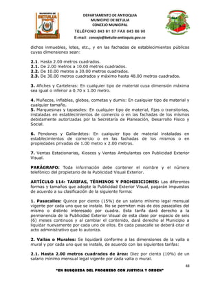 DEPARTAMENTO DE ANTIOQUIA
                             MUNICIPIO DE BETULIA
                              CONCEJO MUNICIPAL
                      TELÉFONO 843 61 57 FAX 843 66 90
                      E-mail: concejo@betulia-antioquia.gov.co

dichos inmuebles, lotes, etc., y en las fachadas de establecimientos públicos
cuyas dimensiones sean:

2.1.   Hasta 2.00 metros cuadrados.
2.1.   De 2.00 metros a 10.00 metros cuadrados.
2.2.   De 10.00 metros a 30.00 metros cuadrados.
2.3.   De 30.00 metros cuadrados y máximo hasta 48.00 metros cuadrados.

3. Afiches y Carteleras: En cualquier tipo de material cuya dimensión máxima
sea igual o inferior a 0.70 x 1.00 metro.

4. Muñecos, inflables, globos, cometas y dumis: En cualquier tipo de material y
cualquier tamaño.
5. Marquesinas y tapasoles: En cualquier tipo de material, fijas o transitorias,
instaladas en establecimientos de comercio o en las fachadas de los mismos
debidamente autorizadas por la Secretaría de Planeación, Desarrollo Físico y
Social.

6. Pendones y Gallardetes: En cualquier tipo de material instaladas en
establecimientos de comercio o en las fachadas de los mismos o en
propiedades privadas de 1.00 metro x 2.00 metros.

7. Ventas Estacionarias, Kioscos y Ventas Ambulantes con Publicidad Exterior
Visual.

PARÁGRAFO: Toda información debe contener el nombre y el número
telefónico del propietario de la Publicidad Visual Exterior.

ARTÍCULO 114: TARIFAS, TÉRMINOS Y PROHIBICIONES: Las diferentes
formas y tamaños que adopte la Publicidad Exterior Visual, pagarán impuestos
de acuerdo a su clasificación de la siguiente forma:

1. Pasacalles: Quince por ciento (15%) de un salario mínimo legal mensual
vigente por cada uno que se instale. No se permiten más de dos pasacalles del
mismo o distinto interesado por cuadra. Esta tarifa dará derecho a la
permanencia de la Publicidad Exterior Visual de esta clase por espacio de seis
(6) meses continuos y al cambiar el contenido, dará derecho al Municipio a
liquidar nuevamente por cada uno de ellos. En cada pasacalle se deberá citar el
acto administrativo que lo autoriza.

2. Vallas o Murales: Se liquidará conforme a las dimensiones de la valla o
mural y por cada uno que se instale, de acuerdo con las siguientes tarifas:

2.1. Hasta 2.00 metros cuadrados de área: Diez por ciento (10%) de un
salario mínimo mensual legal vigente por cada valla o mural.
                                                                              48
              “EN BUSQUEDA DEL PROGRESO CON JUSTICIA Y ORDEN”
 