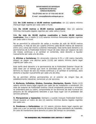 DEPARTAMENTO DE ANTIOQUIA
                             MUNICIPIO DE BETULIA
                              CONCEJO MUNICIPAL
                      TELÉFONO 843 61 57 FAX 843 66 90
                      E-mail: concejo@betulia-antioquia.gov.co



2.2. De 2.00 metros a 10.00 metros cuadrados: Un (1) salario mínimo
mensual legal vigente por cada valla o mural.

2.3. De 10.00 metros a 30.00 metros cuadrados: Dos (2) salarios
mínimos mensuales legales vigentes por cada valla o mural.

2.4. De más de 30.00 metros cuadrados y hasta 48.00 metros
cuadrados: Dos y medio (2 1/2) salarios mínimos mensuales legales vigentes
por cada valla o mural.

No se permitirá la colocación de vallas o murales de más de 48.00 metros
cuadrados, ni más de dos por cuadra (mínimo cada 80.00 metros de distancia
entre una y otra) del mismo o distinto interesado. Esta tarifa dará derecho a la
permanencia de la Publicidad Exterior Visual de esta clase por espacio de seis
(6) meses continuos y al cambiar el contenido, dará derecho a liquidar
nuevamente por cada uno de ellos.

3. Afiches y Carteleras: En dimensión máxima 0.70 x 1.00 metro (tamaño
pliego) se pagan una décima parte (1/10) del salario mínimo diario legal
vigente por cada uno.

Esta tarifa dará derecho a la permanencia de la Publicidad Exterior Visual de
esta clase por el tiempo que dure la actividad pero, en todo caso por un
término no mayor de seis (6) meses continuos y al cambiar el contenido, dará
derecho a liquidar nuevamente por cada uno de ellos.

No se permiten afiches permanentes en el exterior de ningún tipo de
establecimiento industrial, comercial y/o de servicios.

4. Muñecos, Inflables, Globos, Cometas, Maniquíes, Dumis: Medio (1/2)
salario mínimo diario legal vigente por cada día de instalación o exhibición. En
caso de tratarse de Publicidad Exterior Visual empleando personas o animales
se entenderá para su cobro, comprendida en los términos de este numeral sin
perjuicio de las obligaciones laborales a que haya lugar con el prestador del
servicio personal.

5. Marquesinas y tapasoles: Siempre y cuando incluyan Publicidad Exterior
Visual causará un cobro de dos (2) salarios mínimos diarios legales vigentes
por cada uno.

6. Pendones y Gallardetes: Un (1) salario mínimo diario legal vigente por
cada uno y por un período máximo de treinta (30) días calendario de instalado.
En caso de mantenerse dará derecho al cobro del tiempo no cancelado.

                                                                              49
            “EN BUSQUEDA DEL PROGRESO CON JUSTICIA Y ORDEN”
 