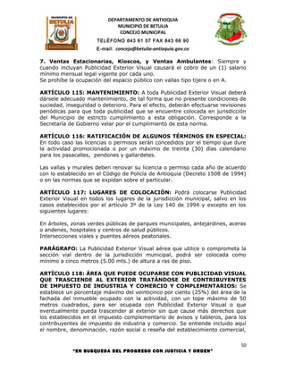 DEPARTAMENTO DE ANTIOQUIA
                             MUNICIPIO DE BETULIA
                              CONCEJO MUNICIPAL
                      TELÉFONO 843 61 57 FAX 843 66 90
                      E-mail: concejo@betulia-antioquia.gov.co

7. Ventas Estacionarias, Kioscos, y Ventas Ambulantes: Siempre y
cuando incluyan Publicidad Exterior Visual causará el cobro de un (1) salario
mínimo mensual legal vigente por cada uno.
Se prohíbe la ocupación del espacio público con vallas tipo tijera o en A.

ARTÍCULO 115: MANTENIMIENTO: A toda Publicidad Exterior Visual deberá
dársele adecuado mantenimiento, de tal forma que no presente condiciones de
suciedad, inseguridad o deterioro. Para el efecto, deberán efectuarse revisiones
periódicas para que toda publicidad que se encuentre colocada en jurisdicción
del Municipio de estricto cumplimiento a esta obligación. Corresponde a la
Secretaría de Gobierno velar por el cumplimiento de esta norma.

ARTÍCULO 116: RATIFICACIÓN DE ALGUNOS TÉRMINOS EN ESPECIAL:
En todo caso las licencias o permisos serán concedidos por el tiempo que dure
la actividad promocionada o por un máximo de treinta (30) días calendario
para los pasacalles, pendones y gallardetes.

Las vallas y murales deben renovar su licencia o permiso cada año de acuerdo
con lo establecido en el Código de Policía de Antioquia (Decreto 1508 de 1994)
o en las normas que se expidan sobre el particular.

ARTÍCULO 117: LUGARES DE COLOCACIÓN: Podrá colocarse Publicidad
Exterior Visual en todos los lugares de la jurisdicción municipal, salvo en los
casos establecidos por el artículo 3º de la Ley 140 de 1994 y excepto en los
siguientes lugares:

En árboles, zonas verdes públicas de parques municipales, antejardines, aceras
o andenes, hospitales y centros de salud públicos.
Intersecciones viales y puentes aéreos peatonales.

PARÁGRAFO: La Publicidad Exterior Visual aérea que utilice o comprometa la
sección vial dentro de la jurisdicción municipal, podrá ser colocada como
mínimo a cinco metros (5.00 mts.) de altura a ras de piso.

ARTÍCULO 118: ÁREA QUE PUEDE OCUPARSE CON PUBLICIDAD VISUAL
QUE TRASCIENDE AL EXTERIOR TRATÁNDOSE DE CONTRIBUYENTES
DE IMPUESTO DE INDUSTRIA Y COMERCIO Y COMPLEMENTARIOS: Se
establece un porcentaje máximo del veinticinco por ciento (25%) del área de la
fachada del inmueble ocupado con la actividad, con un tope máximo de 50
metros cuadrados, para ser ocupada con Publicidad Exterior Visual o que
eventualmente pueda trascender al exterior sin que cause más derechos que
los establecidos en el impuesto complementario de avisos y tableros, para los
contribuyentes de impuesto de industria y comercio. Se entiende incluido aquí
el nombre, denominación, razón social o reseña del establecimiento comercial,

                                                                              50
            “EN BUSQUEDA DEL PROGRESO CON JUSTICIA Y ORDEN”
 