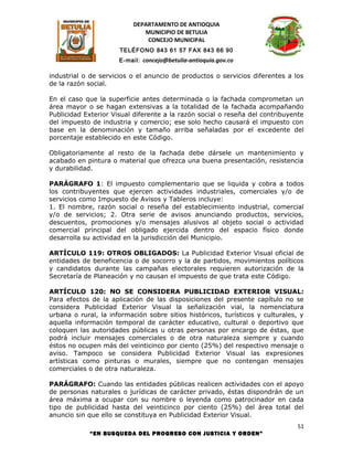 DEPARTAMENTO DE ANTIOQUIA
                              MUNICIPIO DE BETULIA
                               CONCEJO MUNICIPAL
                      TELÉFONO 843 61 57 FAX 843 66 90
                      E-mail: concejo@betulia-antioquia.gov.co

industrial o de servicios o el anuncio de productos o servicios diferentes a los
de la razón social.

En el caso que la superficie antes determinada o la fachada comprometan un
área mayor o se hagan extensivas a la totalidad de la fachada acompañando
Publicidad Exterior Visual diferente a la razón social o reseña del contribuyente
del impuesto de industria y comercio; ese solo hecho causará el impuesto con
base en la denominación y tamaño arriba señaladas por el excedente del
porcentaje establecido en este Código.

Obligatoriamente al resto de la fachada debe dársele un mantenimiento y
acabado en pintura o material que ofrezca una buena presentación, resistencia
y durabilidad.

PARÁGRAFO 1: El impuesto complementario que se liquida y cobra a todos
los contribuyentes que ejercen actividades industriales, comerciales y/o de
servicios como Impuesto de Avisos y Tableros incluye:
1. El nombre, razón social o reseña del establecimiento industrial, comercial
y/o de servicios; 2. Otra serie de avisos anunciando productos, servicios,
descuentos, promociones y/o mensajes alusivos al objeto social o actividad
comercial principal del obligado ejercida dentro del espacio físico donde
desarrolla su actividad en la jurisdicción del Municipio.

ARTÍCULO 119: OTROS OBLIGADOS: La Publicidad Exterior Visual oficial de
entidades de beneficencia o de socorro y la de partidos, movimientos políticos
y candidatos durante las campañas electorales requieren autorización de la
Secretaría de Planeación y no causan el impuesto de que trata este Código.

ARTÍCULO 120: NO SE CONSIDERA PUBLICIDAD EXTERIOR VISUAL:
Para efectos de la aplicación de las disposiciones del presente capítulo no se
considera Publicidad Exterior Visual la señalización vial, la nomenclatura
urbana o rural, la información sobre sitios históricos, turísticos y culturales, y
aquella información temporal de carácter educativo, cultural o deportivo que
coloquen las autoridades públicas u otras personas por encargo de éstas, que
podrá incluir mensajes comerciales o de otra naturaleza siempre y cuando
éstos no ocupen más del veinticinco por ciento (25%) del respectivo mensaje o
aviso. Tampoco se considera Publicidad Exterior Visual las expresiones
artísticas como pinturas o murales, siempre que no contengan mensajes
comerciales o de otra naturaleza.

PARÁGRAFO: Cuando las entidades públicas realicen actividades con el apoyo
de personas naturales o jurídicas de carácter privado, éstas dispondrán de un
área máxima a ocupar con su nombre o leyenda como patrocinador en cada
tipo de publicidad hasta del veinticinco por ciento (25%) del área total del
anuncio sin que ello se constituya en Publicidad Exterior Visual.
                                                                                51
             “EN BUSQUEDA DEL PROGRESO CON JUSTICIA Y ORDEN”
 
