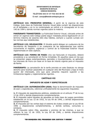 DEPARTAMENTO DE ANTIOQUIA
                             MUNICIPIO DE BETULIA
                              CONCEJO MUNICIPAL
                      TELÉFONO 843 61 57 FAX 843 66 90
                      E-mail: concejo@betulia-antioquia.gov.co



ARTÍCULO 121: PRINCIPIO GENERAL: A partir de la vigencia de este
Código, toda clase de Publicidad Exterior Visual debe cumplir las disposiciones
en él señaladas y en lo no contemplado se ceñirá a lo consagrado en la Ley
140 de 1994 y demás normas vigentes sobre la materia.

PARÁGRAFO TRANSITORIO: La Publicidad Exterior Visual, colocada antes de
entrar en vigencia este Código podrá seguir instalada previa legalización en un
término máximo de sesenta (60) días hábiles, siempre y cuando cumpla con
las normas aquí establecidas.

ARTÍCULO 122: DELEGACIÓN: El Alcalde podrá delegar en cualquiera de los
Secretarios de Despacho o en cualquiera de las dependencias que estime
conveniente el registro, vigilancia y control de la Publicidad Exterior Visual
reglamentada en este capítulo.

ARTÍCULO 123: FORMA DE PAGO: Una vez facturado el impuesto, deberá
procederse a su cancelación en forma inmediata. En aquellos casos en los que
se presenten pagos extemporáneos, parciales o incumplimiento, se aplicarán
los intereses de mora con base en la tasa de interés vigente para el impuesto
de Renta.

PARÁGRAFO: La cancelación de la tarifa prevista en este Estatuto no otorga
derecho para localizar pasacalles en cualquier sitio del Municipio y bajo el mero
querer del interesado, sino que para ubicarlos requiere sujeción a las
limitaciones legales y reglamentarias vigentes.

                                 CAPÍTULO VII

                   IMPUESTO DE AZAR Y ESPECTÁCULOS

ARTÍCULO 124: AUTORIZACIÓN LEGAL: Bajo la denominación de impuesto
de azar y espectáculos, cóbrense unificadamente los siguientes impuestos:

1. El impuesto de espectáculos públicos, establecido en el artículo 7º de la Ley
12 de 1932 y demás disposiciones complementarias.
2. El impuesto sobre tiquetes de apuestas en toda clase de juegos permitidos
establecido en la Ley 12 de 1932, la Ley 69 de 1946, y demás disposiciones
complementarias.
3. El impuesto por las ventas bajo el sistema de clubes creado por la Ley 69 de
1946 y disposiciones complementarias, y demás sorteos, concursos y
similares.
4. El impuesto sobre rifas, apuestas y premios de las mismas, a que se
refieren la Ley 12 de 1932, la Ley 69 de 1946, y demás disposiciones
complementarias.
                                                                               52
            “EN BUSQUEDA DEL PROGRESO CON JUSTICIA Y ORDEN”
 