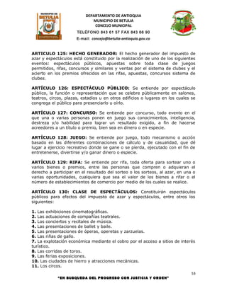 DEPARTAMENTO DE ANTIOQUIA
                             MUNICIPIO DE BETULIA
                              CONCEJO MUNICIPAL
                      TELÉFONO 843 61 57 FAX 843 66 90
                      E-mail: concejo@betulia-antioquia.gov.co



ARTICULO 125: HECHO GENERADOR: El hecho generador del impuesto de
azar y espectáculos está constituido por la realización de uno de los siguientes
eventos: espectáculos públicos, apuestas sobre toda clase de juegos
permitidos, rifas, concursos y similares y ventas por el sistema de clubes y el
acierto en los premios ofrecidos en las rifas, apuestas, concursos sistema de
clubes.

ARTÍCULO 126: ESPECTÁCULO PÚBLICO: Se entiende por espectáculo
público, la función o representación que se celebre públicamente en salones,
teatros, circos, plazas, estadios u en otros edificios o lugares en los cuales se
congrega el público para presenciarlo u oírlo.

ARTÍCULO 127: CONCURSO: Se entiende por concurso, todo evento en el
que una o varias personas ponen en juego sus conocimientos, inteligencia,
destreza y/o habilidad para lograr un resultado exigido, a fin de hacerse
acreedores a un título o premio, bien sea en dinero o en especie.

ARTÍCULO 128: JUEGO: Se entiende por juego, todo mecanismo o acción
basado en las diferentes combinaciones de cálculo y de casualidad, que dé
lugar a ejercicio recreativo donde se gane o se pierda, ejecutado con el fin de
entretenerse, divertirse y/o ganar dinero o especie.

ARTÍCULO 129: RIFA: Se entiende por rifa, toda oferta para sortear uno o
varios bienes o premios, entre las personas que compren o adquieran el
derecho a participar en el resultado del sorteo o los sorteos, al azar, en una o
varias oportunidades, cualquiera que sea el valor de los bienes a rifar o el
número de establecimientos de comercio por medio de los cuales se realice.

ARTÍCULO 130: CLASE DE ESPECTÁCULOS: Constituirán espectáculos
públicos para efectos del impuesto de azar y espectáculos, entre otros los
siguientes:

1. Las exhibiciones cinematográficas.
2. Las actuaciones de compañías teatrales.
3. Los conciertos y recitales de música.
4. Las presentaciones de ballet y baile.
5. Las presentaciones de óperas, operetas y zarzuelas.
6. Las riñas de gallo.
7. La explotación económica mediante el cobro por el acceso a sitios de interés
turístico.
8. Las corridas de toros.
9. Las ferias exposiciones.
10. Las ciudades de hierro y atracciones mecánicas.
11. Los circos.
                                                                               53
            “EN BUSQUEDA DEL PROGRESO CON JUSTICIA Y ORDEN”
 