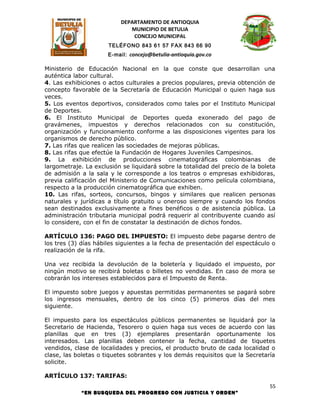 DEPARTAMENTO DE ANTIOQUIA
                              MUNICIPIO DE BETULIA
                               CONCEJO MUNICIPAL
                      TELÉFONO 843 61 57 FAX 843 66 90
                      E-mail: concejo@betulia-antioquia.gov.co

Ministerio de Educación Nacional en la que conste que desarrollan una
auténtica labor cultural.
4. Las exhibiciones o actos culturales a precios populares, previa obtención de
concepto favorable de la Secretaría de Educación Municipal o quien haga sus
veces.
5. Los eventos deportivos, considerados como tales por el Instituto Municipal
de Deportes.
6. El Instituto Municipal de Deportes queda exonerado del pago de
gravámenes, impuestos y derechos relacionados con su constitución,
organización y funcionamiento conforme a las disposiciones vigentes para los
organismos de derecho público.
7. Las rifas que realicen las sociedades de mejoras públicas.
8. Las rifas que efectúe la Fundación de Hogares Juveniles Campesinos.
9. La exhibición de producciones cinematográficas colombianas de
largometraje. La exclusión se liquidará sobre la totalidad del precio de la boleta
de admisión a la sala y le corresponde a los teatros o empresas exhibidoras,
previa calificación del Ministerio de Comunicaciones como película colombiana,
respecto a la producción cinematográfica que exhiben.
10. Las rifas, sorteos, concursos, bingos y similares que realicen personas
naturales y jurídicas a título gratuito u oneroso siempre y cuando los fondos
sean destinados exclusivamente a fines benéficos o de asistencia pública. La
administración tributaria municipal podrá requerir al contribuyente cuando así
lo considere, con el fin de constatar la destinación de dichos fondos.

ARTÍCULO 136: PAGO DEL IMPUESTO: El impuesto debe pagarse dentro de
los tres (3) días hábiles siguientes a la fecha de presentación del espectáculo o
realización de la rifa.

Una vez recibida la devolución de la boletería y liquidado el impuesto, por
ningún motivo se recibirá boletas o billetes no vendidas. En caso de mora se
cobrarán los intereses establecidos para el Impuesto de Renta.

El impuesto sobre juegos y apuestas permitidas permanentes se pagará sobre
los ingresos mensuales, dentro de los cinco (5) primeros días del mes
siguiente.

El impuesto para los espectáculos públicos permanentes se liquidará por la
Secretario de Hacienda, Tesorero o quien haga sus veces de acuerdo con las
planillas que en tres (3) ejemplares presentarán oportunamente los
interesados. Las planillas deben contener la fecha, cantidad de tiquetes
vendidos, clase de localidades y precios, el producto bruto de cada localidad o
clase, las boletas o tiquetes sobrantes y los demás requisitos que la Secretaría
solicite.

ARTÍCULO 137: TARIFAS:
                                                                                55
             “EN BUSQUEDA DEL PROGRESO CON JUSTICIA Y ORDEN”
 