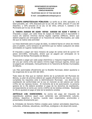 DEPARTAMENTO DE ANTIOQUIA
                              MUNICIPIO DE BETULIA
                               CONCEJO MUNICIPAL
                       TELÉFONO 843 61 57 FAX 843 66 90
                      E-mail: concejo@betulia-antioquia.gov.co



1. TARIFA ESPECTÁCULOS PÚBLICOS: La tarifa es el 20% aplicable a la
base gravable, así: 10% dispuesto por la Ley 181 de 1995, artículo 77 (Ley del
Deporte); y 10% previsto en la Ley 12 de 1932, artículo 7, cedidos a los
Municipios por la Ley 33 de 1968.

2. TARIFA JUEGOS DE AZAR- RIFAS: JUEGOS DE AZAR Y RIFAS: El
Impuesto a pagar, por cada mesa de Juegos de Dados será el equivalente a
nueve (9) salarios mínimos diarios legales vigentes (SMDLV), dinero que
deberá pagarse por anticipado en la Tesorería de rentas Municipales, por cada
día que se realice esta actividad

La mesa destinada para el juego de dado, no deberá fijarse en sitios de interés
para el peatón, como tampoco se permitirá que se realice cualquiera de estas
actividades en lugares residenciales.

El impuesto a pagar por la(s) mesa(s) de juego de cartas será de quince mil
pesos ($15.000), mensuales, dinero que se pagará por anticipado en la
Tesorería de Rentas Municipales de Betulia.

El impuesto a pagar por cada juego electrónico y maquina tragamonedas, será
del uno por ciento (1%) del salario mínimo legal mensual vigente, dinero que
se pagará por anticipado, mensualmente en la Tesorería de Rentas municipales
de Betulia.

Las rifas autorizadas oficialmente por la Alcaldía Municipal, deben ajustarse a
las exigencias de la Ley 643 del 2001.

Toda clase de rifas que se realicen dentro de la jurisdicción del Municipio de
Betulia, su plan de premios deberá ser jugada oficialmente por lotería, una vez
cumplidos los requisitos ante la Administración Municipal. Los derechos de
explotación de conformidad con la Ley en mención es del catorce por ciento
(14%) de los ingresos brutos. Al momento de la de autorización, la persona
gestora de la rifa deberá acreditar el pago de los derechos de explotación,
correspondiente al ciento por ciento (100%) de las boletas emitidas. Realizada
la rifa se ajustará el pago al total de la boletería vendida

ARTÍCULO 138: EXENCIONES: Se exime del pago del impuesto de
espectáculos públicos aquel cuyo contenido sea estrictamente cultural,
artístico, deportivo o taurino, cuando sean organizados, promovidos y
presentados directamente por:

1. Entidades de Derecho Público creadas para realizar actividades deportivas,
culturales, artísticas, educativas, científicas, ecológicas o de desarrollo social.

                                                                                 56
             “EN BUSQUEDA DEL PROGRESO CON JUSTICIA Y ORDEN”
 