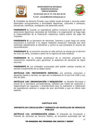 DEPARTAMENTO DE ANTIOQUIA
                             MUNICIPIO DE BETULIA
                              CONCEJO MUNICIPAL
                     TELÉFONO 843 61 57 FAX 843 66 90
                     E-mail: concejo@betulia-antioquia.gov.co

2. Entidades de Derecho Privado cuyo objeto social principal y recursos estén
destinados exclusivamente a actividades deportivas, culturales o artísticas,
educativas, científicas, ecológicas o de desarrollo social.

PARÁGRAFO 1: Cuando un espectáculo público involucre la participación de
selecciones deportivas nacionales de Colombia y la organización se haga bajo
la responsabilidad de la Federación respectiva, estará exento del pago del
impuesto.

PARÁGRAFO 2: La Secretario de Hacienda, Tesorero o quien haga sus veces
reconocerá la exención o la negará mediante resolución motivada que será
notificada debidamente al solicitante y contra la cual procederá el recurso de
reconsideración.

PARÁGRAFO 3: La exención prevista en este artículo se otorga por el término
de cinco (5) años, contados a partir de la vigencia de este estatuto.

PARÁGRAFO 4: La entidad beneficiaria de la exención propiciará los
mecanismos necesarios para garantizar la asistencia de personas de bajos
recursos.

PARÁGRAFO 5: Las entidades exoneradas sólo podrán realizar eventos en
estricto cumplimiento de su objeto social.

ARTÍCULO 139: TRATAMIENTO ESPECIAL: Los premios, concursos y
apuestas hípicas o caninas, se rigen por lo dispuesto en la Ley 6 de 1992 y Ley
643 de 2001.

ARTÍCULO 140: ORGANIZACIÓN Y REQUISITOS: La Alcaldía Municipal a
través de la Secretaría correspondiente, señalará por medio de resolución y
reglamentará los requisitos y procedimiento para la realización o celebración
de espectáculos públicos o juegos de azar permitidos a que se refiere este
capítulo.




                               CAPITULO VIII

IMPUESTO DE CIRCULACIÓN Y TRÁNSITO DE VEHÍCULOS DE SERVICIO
                          PÚBLICO

ARTÍCULO 141: AUTORIZACIÓN LEGAL: El Impuesto de Circulación y
Tránsito de vehículos de Servicio Público, se encuentra autorizado por las
                                                                             57
            “EN BUSQUEDA DEL PROGRESO CON JUSTICIA Y ORDEN”
 