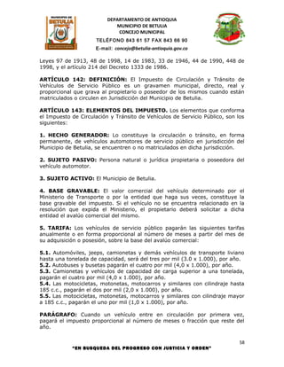 DEPARTAMENTO DE ANTIOQUIA
                             MUNICIPIO DE BETULIA
                              CONCEJO MUNICIPAL
                     TELÉFONO 843 61 57 FAX 843 66 90
                     E-mail: concejo@betulia-antioquia.gov.co

Leyes 97 de 1913, 48 de 1998, 14 de 1983, 33 de 1946, 44 de 1990, 448 de
1998, y el artículo 214 del Decreto 1333 de 1986.

ARTÍCULO 142: DEFINICIÓN: El Impuesto de Circulación y Tránsito de
Vehículos de Servicio Público es un gravamen municipal, directo, real y
proporcional que grava al propietario o poseedor de los mismos cuando están
matriculados o circulen en Jurisdicción del Municipio de Betulia.

ARTÍCULO 143: ELEMENTOS DEL IMPUESTO. Los elementos que conforma
el Impuesto de Circulación y Tránsito de Vehículos de Servicio Público, son los
siguientes:

1. HECHO GENERADOR: Lo constituye la circulación o tránsito, en forma
permanente, de vehículos automotores de servicio público en jurisdicción del
Municipio de Betulia, se encuentren o no matriculados en dicha jurisdicción.

2. SUJETO PASIVO: Persona natural o jurídica propietaria o poseedora del
vehículo automotor.

3. SUJETO ACTIVO: El Municipio de Betulia.

4. BASE GRAVABLE: El valor comercial del vehículo determinado por el
Ministerio de Transporte o por la entidad que haga sus veces, constituye la
base gravable del impuesto. Si el vehículo no se encuentra relacionado en la
resolución que expida el Ministerio, el propietario deberá solicitar a dicha
entidad el avalúo comercial del mismo.

5. TARIFA: Los vehículos de servicio público pagarán las siguientes tarifas
anualmente o en forma proporcional al número de meses a partir del mes de
su adquisición o posesión, sobre la base del avalúo comercial:

5.1. Automóviles, jeeps, camionetas y demás vehículos de transporte liviano
hasta una tonelada de capacidad, será del tres por mil (3.0 x 1.000), por año.
5.2. Autobuses y busetas pagarán el cuatro por mil (4,0 x 1.000), por año.
5.3. Camionetas y vehículos de capacidad de carga superior a una tonelada,
pagarán el cuatro por mil (4,0 x 1.000), por año.
5.4. Las motocicletas, motonetas, motocarros y similares con cilindraje hasta
185 c.c., pagarán el dos por mil (2,0 x 1.000), por año.
5.5. Las motocicletas, motonetas, motocarros y similares con cilindraje mayor
a 185 c.c., pagarán el uno por mil (1,0 x 1.000), por año.

PARÁGRAFO: Cuando un vehículo entre en circulación por primera vez,
pagará el impuesto proporcional al número de meses o fracción que reste del
año.

                                                                             58
            “EN BUSQUEDA DEL PROGRESO CON JUSTICIA Y ORDEN”
 