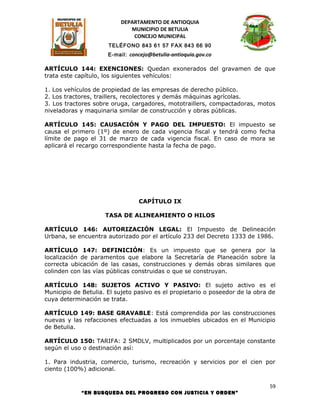 DEPARTAMENTO DE ANTIOQUIA
                             MUNICIPIO DE BETULIA
                              CONCEJO MUNICIPAL
                      TELÉFONO 843 61 57 FAX 843 66 90
                      E-mail: concejo@betulia-antioquia.gov.co

ARTÍCULO 144: EXENCIONES: Quedan exonerados del gravamen de que
trata este capítulo, los siguientes vehículos:

1. Los vehículos de propiedad de las empresas de derecho público.
2. Los tractores, traillers, recolectores y demás máquinas agrícolas.
3. Los tractores sobre oruga, cargadores, mototraillers, compactadoras, motos
niveladoras y maquinaria similar de construcción y obras públicas.

ARTÍCULO 145: CAUSACIÓN Y PAGO DEL IMPUESTO: El impuesto se
causa el primero (1º) de enero de cada vigencia fiscal y tendrá como fecha
límite de pago el 31 de marzo de cada vigencia fiscal. En caso de mora se
aplicará el recargo correspondiente hasta la fecha de pago.




                                 CAPÍTULO IX

                     TASA DE ALINEAMIENTO O HILOS

ARTÍCULO 146: AUTORIZACIÓN LEGAL: El Impuesto de Delineación
Urbana, se encuentra autorizado por el artículo 233 del Decreto 1333 de 1986.

ARTÍCULO 147: DEFINICIÓN: Es un impuesto que se genera por la
localización de paramentos que elabore la Secretaría de Planeación sobre la
correcta ubicación de las casas, construcciones y demás obras similares que
colinden con las vías públicas construidas o que se construyan.

ARTÍCULO 148: SUJETOS ACTIVO Y PASIVO: El sujeto activo es el
Municipio de Betulia. El sujeto pasivo es el propietario o poseedor de la obra de
cuya determinación se trata.

ARTÍCULO 149: BASE GRAVABLE: Está comprendida por las construcciones
nuevas y las refacciones efectuadas a los inmuebles ubicados en el Municipio
de Betulia.

ARTÍCULO 150: TARIFA: 2 SMDLV, multiplicados por un porcentaje constante
según el uso o destinación así:

1. Para industria, comercio, turismo, recreación y servicios por el cien por
ciento (100%) adicional.

                                                                               59
            “EN BUSQUEDA DEL PROGRESO CON JUSTICIA Y ORDEN”
 
