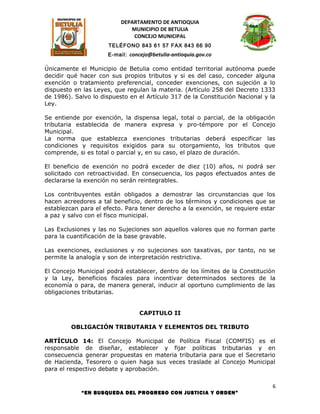 DEPARTAMENTO DE ANTIOQUIA
                             MUNICIPIO DE BETULIA
                              CONCEJO MUNICIPAL
                      TELÉFONO 843 61 57 FAX 843 66 90
                      E-mail: concejo@betulia-antioquia.gov.co

Únicamente el Municipio de Betulia como entidad territorial autónoma puede
decidir qué hacer con sus propios tributos y si es del caso, conceder alguna
exención o tratamiento preferencial, conceder exenciones, con sujeción a lo
dispuesto en las Leyes, que regulan la materia. (Artículo 258 del Decreto 1333
de 1986). Salvo lo dispuesto en el Artículo 317 de la Constitución Nacional y la
Ley.

Se entiende por exención, la dispensa legal, total o parcial, de la obligación
tributaria establecida de manera expresa y pro-témpore por el Concejo
Municipal.
La norma que establezca exenciones tributarias deberá especificar las
condiciones y requisitos exigidos para su otorgamiento, los tributos que
comprende, si es total o parcial y, en su caso, el plazo de duración.

El beneficio de exención no podrá exceder de diez (10) años, ni podrá ser
solicitado con retroactividad. En consecuencia, los pagos efectuados antes de
declararse la exención no serán reintegrables.

Los contribuyentes están obligados a demostrar las circunstancias que los
hacen acreedores a tal beneficio, dentro de los términos y condiciones que se
establezcan para el efecto. Para tener derecho a la exención, se requiere estar
a paz y salvo con el fisco municipal.

Las Exclusiones y las no Sujeciones son aquellos valores que no forman parte
para la cuantificación de la base gravable.

Las exenciones, exclusiones y no sujeciones son taxativas, por tanto, no se
permite la analogía y son de interpretación restrictiva.

El Concejo Municipal podrá establecer, dentro de los límites de la Constitución
y la Ley, beneficios fiscales para incentivar determinados sectores de la
economía o para, de manera general, inducir al oportuno cumplimiento de las
obligaciones tributarias.


                                  CAPITULO II

         OBLIGACIÓN TRIBUTARIA Y ELEMENTOS DEL TRIBUTO

ARTÍCULO 14: El Concejo Municipal de Política Fiscal (COMFIS) es el
responsable de diseñar, establecer y fijar políticas tributarias y en
consecuencia generar propuestas en materia tributaria para que el Secretario
de Hacienda, Tesorero o quien haga sus veces traslade al Concejo Municipal
para el respectivo debate y aprobación.

                                                                               6
            “EN BUSQUEDA DEL PROGRESO CON JUSTICIA Y ORDEN”
 