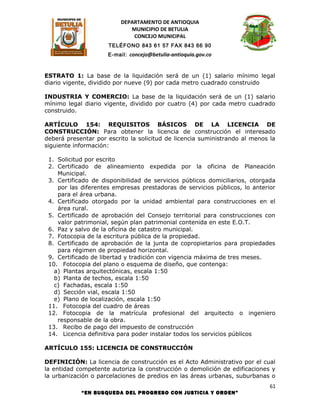 DEPARTAMENTO DE ANTIOQUIA
                             MUNICIPIO DE BETULIA
                              CONCEJO MUNICIPAL
                     TELÉFONO 843 61 57 FAX 843 66 90
                     E-mail: concejo@betulia-antioquia.gov.co



ESTRATO 1: La base de la liquidación será de un (1) salario mínimo legal
diario vigente, dividido por nueve (9) por cada metro cuadrado construido

INDUSTRIA Y COMERCIO: La base de la liquidación será de un (1) salario
mínimo legal diario vigente, dividido por cuatro (4) por cada metro cuadrado
construido.

ARTÍCULO 154: REQUISITOS BÁSICOS DE LA LICENCIA DE
CONSTRUCCIÓN: Para obtener la licencia de construcción el interesado
deberá presentar por escrito la solicitud de licencia suministrando al menos la
siguiente información:

 1. Solicitud por escrito
 2. Certificado de alineamiento expedida por la oficina de Planeación
    Municipal.
 3. Certificado de disponibilidad de servicios públicos domiciliarios, otorgada
    por las diferentes empresas prestadoras de servicios públicos, lo anterior
    para el área urbana.
 4. Certificado otorgado por la unidad ambiental para construcciones en el
    área rural.
 5. Certificado de aprobación del Consejo territorial para construcciones con
    valor patrimonial, según plan patrimonial contenida en este E.O.T.
 6. Paz y salvo de la oficina de catastro municipal.
 7. Fotocopia de la escritura pública de la propiedad.
 8. Certificado de aprobación de la junta de copropietarios para propiedades
    para régimen de propiedad horizontal.
 9. Certificado de libertad y tradición con vigencia máxima de tres meses.
 10. Fotocopia del plano o esquema de diseño, que contenga:
   a) Plantas arquitectónicas, escala 1:50
   b) Planta de techos, escala 1:50
   c) Fachadas, escala 1:50
   d) Sección vial, escala 1:50
   e) Plano de localización, escala 1:50
 11. Fotocopia del cuadro de áreas
 12. Fotocopia de la matrícula profesional del arquitecto o ingeniero
    responsable de la obra.
 13. Recibo de pago del impuesto de construcción
 14. Licencia definitiva para poder instalar todos los servicios públicos

ARTÍCULO 155: LICENCIA DE CONSTRUCCIÓN

DEFINICIÓN: La licencia de construcción es el Acto Administrativo por el cual
la entidad competente autoriza la construcción o demolición de edificaciones y
la urbanización o parcelaciones de predios en las áreas urbanas, suburbanas o
                                                                             61
            “EN BUSQUEDA DEL PROGRESO CON JUSTICIA Y ORDEN”
 