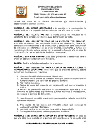 DEPARTAMENTO DE ANTIOQUIA
                             MUNICIPIO DE BETULIA
                              CONCEJO MUNICIPAL
                     TELÉFONO 843 61 57 FAX 843 66 90
                     E-mail: concejo@betulia-antioquia.gov.co

rurales con base en las normas            urbanísticas    y/o   arquitectónicas   y
especificaciones técnicas vigentes.

ARTÍCULO 156: HECHO GENERADOR : Lo constituye la construcción de
nuevos edificios o la refacción de los existentes, que afectan a un predio.

ARTÍCULO 157: SUJETO PASIVO: El sujeto pasivo del impuesto es el
solicitante de la alineación de la obra cuya demarcación se trata.

ARTÍCULO 158: OBLIGATORIEDAD DE LA LICENCIA Y/O PERMISO:
Toda obra de construcción, ampliación, modificación, adecuación, reparación,
demolición de edificaciones o de urbanización y parcelación para construcción
de inmuebles de referencias en as áreas urbanas, suburbanas y rurales del
municipio de Betulia, deberá contar con la respectiva licencia y/o permiso de
construcción, la cual se solicitará a la oficina competente. .

ARTÍCULO 159: BASE GRAVABLE: La base gravable es la establecida para el
efecto en código de urbanismo del municipio. .

TARIFA: Será la señalada en el código de urbanismo.

ARTÍCULO 160: REQUISITOS PARA LICENCIA DE DEMOLICIONES O
REPARACIONES LOCATIVAS: Toda obra que se pretenda demoler, deberá
cumplir con los siguientes requisitos.

   1. Formato de solicitud debidamente diligenciada.
   2. Certificado de la oficina de Catastro Municipal donde se especifique el
      número catastral y la ubicación del predio a demoler.
   3. Paz y salvo municipal.
   4. Recibo de pago del impuesto de construcción del nuevo proyecto a
      edificar.
   La Oficina de planeación estudiará la documentación aportada y si el
   inmueble no corresponde al patrimonio cultural, histórico o arquitectónico,
   se otorgará el permiso de demolición.

   En caso de que el inmueble sea de valor patrimonial se deberán cumplir los
   siguientes requisitos:

  1. Tres copias de los planos del inmueble actual que contenga la
     localización, plantas y fachadas.
  2. Memorial explicando los motivos para solicitar la demolición
  3. Tres copias de los planos del nuevo proyecto a edificar.

ARTÍCULO 161: OBRAS SIN LICENCIA DE CONSTRUCCIÓN: En caso de
que una obra fuere iniciada sin el permiso correspondiente y no se ajuste a las
                                                                                  62
            “EN BUSQUEDA DEL PROGRESO CON JUSTICIA Y ORDEN”
 