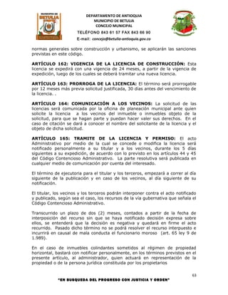 DEPARTAMENTO DE ANTIOQUIA
                              MUNICIPIO DE BETULIA
                               CONCEJO MUNICIPAL
                      TELÉFONO 843 61 57 FAX 843 66 90
                      E-mail: concejo@betulia-antioquia.gov.co

normas generales sobre construcción y urbanismo, se aplicarán las sanciones
previstas en este código.

ARTÍCULO 162: VIGENCIA DE LA LICENCIA DE CONSTRUCCIÓN: Esta
licencia se expedirá con una vigencia de 24 meses, a partir de la vigencia de
expedición, luego de los cuales se deberá tramitar una nueva licencia.

ARTÍCULO 163: PRORROGA DE LA LICENCIA: El término será prorrogable
por 12 meses más previa solicitud justificada, 30 días antes del vencimiento de
la licencia. .

ARTÍCULO 164: COMUNICACIÓN A LOS VECINOS: La solicitud de las
licencias será comunicada por la oficina de planeación municipal ante quien
solicite la licencia a los vecinos del inmueble o inmuebles objeto de la
solicitud, para que se hagan parte y puedan hacer valer sus derechos. En el
caso de citación se dará a conocer el nombre del solicitante de la licencia y el
objeto de dicha solicitud.

ARTÍCULO 165: TRAMITE DE LA LICENCIA Y PERMISO: El acto
Administrativo por medio de la cual se concede o modifica la licencia será
notificado personalmente a su titular y a los vecinos, durante los 5 días
siguientes a su expedición, de acuerdo con lo previsto en los artículos 44 y 45
del Código Contencioso Administrativo. La parte resolutiva será publicada en
cualquier medio de comunicación por cuenta del interesado.

El término de ejecutoria para el titular y los terceros, empezará a correr al día
siguiente de la publicación y en caso de los vecinos, al día siguiente de su
notificación.

El titular, los vecinos y los terceros podrán interponer contra el acto notificado
y publicado, según sea el caso, los recursos de la vía gubernativa que señala el
Código Contencioso Administrativo.

Transcurrido un plazo de dos (2) meses, contados a partir de la fecha de
interposición del recurso sin que se haya notificado decisión expresa sobre
ellos, se entenderá que la decisión es negativa y quedará en firme el acto
recurrido. Pasado dicho término no se podrá resolver el recurso interpuesto e
incurrirá en causal de mala conducta el funcionario moroso (art. 65 ley 9 de
1.989).

En el caso de inmuebles colindantes sometidos al régimen de propiedad
horizontal, bastará con notificar personalmente, en los términos previstos en el
presente artículo, al administrador, quien actuará en representación de la
propiedad o de la persona jurídica constituida por los propietarios

                                                                                63
             “EN BUSQUEDA DEL PROGRESO CON JUSTICIA Y ORDEN”
 