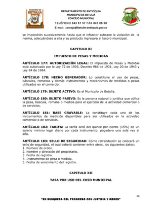 DEPARTAMENTO DE ANTIOQUIA
                             MUNICIPIO DE BETULIA
                              CONCEJO MUNICIPAL
                     TELÉFONO 843 61 57 FAX 843 66 90
                     E-mail: concejo@betulia-antioquia.gov.co

se impondrán sucesivamente hasta que el infractor subsane la violación de la
norma, adecuándose a ella y su producto ingresará al tesoro municipal.


                                CAPITULO XI

                     IMPUESTO DE PESAS Y MEDIDAS

ARTÍCULO 177: AUTORIZACIÓN LEGAL: El impuesto de Pesas y Medidas
está autorizado por la Ley 72 de 1905, Decreto 966 de 1931, Ley 20 de 1943 y
Ley 84 de 1964.

ARTÍCULO 178: HECHO GENERADOR: Lo constituye el uso de pesas,
básculas, romanas y demás instrumentos y mecanismos de medidas o pesas
utilizados en el comercio.

ARTÍCULO 179: SUJETO ACTIVO: Es el Municipio de Betulia.

ARTÍCULO 180: SUJETO PASIVO: Es la persona natural o jurídica que utilice
la pesa, báscula, romana o medida para el ejercicio de la actividad comercial o
de servicios.

ARTÍCULO 181: BASE GRAVABLE: La constituye cada uno de los
instrumentos de medición disponibles para ser utilizados en la actividad
comercial o de servicios.

ARTÍCULO 182: TARIFA: La tarifa será del quince por ciento (15%) de un
salario mínimo legal diario por cada instrumento, pagadero una sola vez al
año.

ARTÍCULO 183: SELLO DE SEGURIDAD: Como refrendación se colocará un
sello de seguridad, el cual deberá contener entre otros, los siguientes datos:
1. Número de orden.
2. Nombre y dirección del propietario.
3. Fecha de registro.
4. Instrumento de pesa o medida.
5. Fecha de vencimiento del registro.


                                CAPITULO XII

                  TASA POR USO DEL COSO MUNICIPAL




                                                                             66
            “EN BUSQUEDA DEL PROGRESO CON JUSTICIA Y ORDEN”
 
