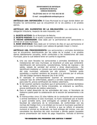 DEPARTAMENTO DE ANTIOQUIA
                             MUNICIPIO DE BETULIA
                              CONCEJO MUNICIPAL
                     TELÉFONO 843 61 57 FAX 843 66 90
                     E-mail: concejo@betulia-antioquia.gov.co

ARTÍCULO 184: DEFINICIÓN: El Coso Municipal es el lugar donde deben ser
llevados los semovientes que se encuentren en la vía pública o en predios
ajenos.

ARTÍCULO 185: ELEMENTOS DE LA OBLIGACIÓN: Los elementos de la
obligación tributaria, respecto de este impuesto, son:

1. SUJETO ACTIVO: Es el Municipio de Betulia.
2. SUJETO PASIVO: Es el dueño o poseedor conocido del animal.
3. HECHO GENERADOR: Está dado por la permanencia del semoviente o
animal en el coso municipal.
4. BASE GRAVABLE: Esta dada por el número de días en que permanezca el
semoviente en el coso municipal y por cabeza de ganado mayor o menor.

ARTÍCULO 186. PROCEDIMIENTO: Los semovientes y animales domésticos
que se encuentren deambulando por las calles de la ciudad, o en predios
ajenos debidamente cercados, serán conducidos a las instalaciones del coso
municipal, para lo cual deberá tener en cuenta lo siguiente:

   1. Una vez sean llevados los semovientes o animales domésticos a las
      instalaciones del coso municipal, se levantará un acta que contendrá:
      Identificación del semoviente, características, fechas de ingresos y de
      salida, estado de sanidad del animal y otras observaciones.             Se
      identificará mediante un número que será colocado por el administrador
      del coso municipal, utilizando por ello pintura.           También serán
      sometidos a examen sanitario de acuerdo a lo previsto por el artículo
      325 del Código Sanitario Nacional (ley 9 de 1979)
   2. Si realizado el correspondiente examen el semoviente presenta
      cualquier tipo de enfermedad, pasará a corrales especiales destinados
      para este fin, previa certificación de médico veterinario.
   3. Si del examen sanitario resultare que el semoviente o animal doméstico
      se hallare enfermo en forma irreversible, se ordenará su sacrificio,
      previa certificación de médico veterinario.
   4. Para el cabal desarrollo de las actividades del coso, el Secretario de
      Gobierno podrá pedir la colaboración de la sección de saneamiento o de
      salud.
   5. Si transcurridos cinco (5) días hábiles de la conducción del semoviente
      o animal doméstico el coso municipal, no fuere reclamado por el dueño
      o quien acredite serlo, será entregado en calidad de depósito a la
      facultad de veterinaria de la Universidad, de conformidad con las
      normas del Código Civil, o la entidad con la cual el municipio suscribió el
      convenio respectivo. Si en el término a que se refiere el presente
      numeral el animal es reclamado, se hará entrega del mimos, una vez
      cancelados los derechos del coso municipal y demás gastos causados
      previa presentación del recibo de pago respectivo. Vencido el término
                                                                               67
            “EN BUSQUEDA DEL PROGRESO CON JUSTICIA Y ORDEN”
 