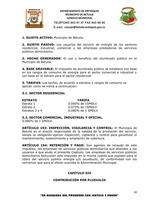 DEPARTAMENTO DE ANTIOQUIA
                             MUNICIPIO DE BETULIA
                              CONCEJO MUNICIPAL
                      TELÉFONO 843 61 57 FAX 843 66 90
                     E-mail: concejo@betulia-antioquia.gov.co



1. SUJETO ACTIVO: Municipio de Betulia.

2. SUJETO PASIVO: Los usuarios del servicio de energía de los sectores
residencial, industrial, comercial y las empresas prestadoras de servicios
públicos domiciliarios.

3. HECHO GENERADOR: El uso y beneficio del alumbrado público en el
Municipio de Betulia.

4. BASE GRAVABLE: El impuesto de alumbrado público se establece con base
en los rangos de consumo de energía para el sector comercial e industrial y
con base en el estrato para el sector residencial.

5. TARIFAS: Las tarifas, de acuerdo a estratos y rangos de consumo se
aplican como se indica a continuación:

5.1. SECTOR RESIDENCIAL

ESTRATO                              TARIFA
Estrato 1                       0.060% de 1SMDLV
Estrato 2                       0.073% de 1SMDLV
Estratos 3 y 4                  0.080% de 1 SMDLV

5.2. SECTOR COMERCIAL, INDUSTRIAL Y OFICIAL.
0.080% de 1 SMDLV

ARTÍCULO 193: INSPECCIÓN, VIGILANCIA Y CONTROL: El Municipio de
Betulia es el directo responsable de la calidad de la prestación del servicio,
siendo su obligación ejercer inspección, vigilancia y control para garantizar el
mantenimiento, sostenimiento y ampliación de cobertura.

ARTÍCULO 194: RETENCIÓN Y PAGO: Son agentes de recaudo de este
impuesto, las empresas de servicios públicos domiciliarios que atienden a los
usuarios a que alude el presente Capítulo. Las empresas de servicios públicos
domiciliarios facturarán este impuesto en la misma cuenta que expidan para el
cobro del servicio público energía y/o acueducto, de conformidad con los
convenios que para el efecto suscriba la Administración Municipal.


                                CAPÍTULO XIV

                     CONTRIBUCIÓN POR PLUSVALÍA



                                                                              69
            “EN BUSQUEDA DEL PROGRESO CON JUSTICIA Y ORDEN”
 