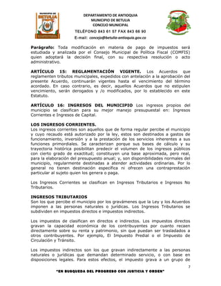 DEPARTAMENTO DE ANTIOQUIA
                             MUNICIPIO DE BETULIA
                              CONCEJO MUNICIPAL
                     TELÉFONO 843 61 57 FAX 843 66 90
                     E-mail: concejo@betulia-antioquia.gov.co

Parágrafo: Toda modificación en materia de pago de impuestos será
estudiada y analizada por el Consejo Municipal de Política Fiscal (COMFIS)
quien adoptará la decisión final, con su respectiva resolución o acto
administrativo.

ARTÍCULO 15: REGLAMENTACIÓN VIGENTE. Los Acuerdos que
reglamenten tributos municipales, expedidos con antelación a la aprobación del
presente Acuerdo, continuarán vigentes hasta el vencimiento del término
acordado. En caso contrario, es decir, aquellos Acuerdos que no estipulen
vencimiento, serán derogados y /o modificados, por lo establecido en este
Estatuto.

ARTÍCULO 16: INGRESOS DEL MUNICIPIO Los ingresos propios del
municipio se clasifican para su mejor manejo presupuestal en: Ingresos
Corrientes e Ingresos de Capital.

LOS INGRESOS CORRIENTES.
Los ingresos corrientes son aquellos que de forma regular percibe el municipio
y cuyo recaudo está autorizado por la ley, estos son destinados a gastos de
funcionamiento, inversión y a la prestación de los servicios inherentes a sus
funciones primordiales. Se caracterizan porque sus bases de cálculo y su
trayectoria histórica posibilitan predecir el volumen de los ingresos públicos
con cierto grado de exactitud; constituyen una base aproximada, pero real,
para la elaboración del presupuesto anual; y, son disponibilidades normales del
municipio, regularmente destinadas a atender actividades ordinarias. Por lo
general no tienen destinación específica ni ofrecen una contraprestación
particular al sujeto quien los genera o paga.

Los Ingresos Corrientes se clasifican en Ingresos Tributarios e Ingresos No
Tributarios.

INGRESOS TRIBUTARIOS
Son los que percibe el municipio por los gravámenes que la Ley y los Acuerdos
imponen a las personas naturales o jurídicas. Los Ingresos Tributarios se
subdividen en impuestos directos e impuestos indirectos.

Los impuestos de clasifican en directos e indirectos. Los impuestos directos
gravan la capacidad económica de los contribuyentes por cuanto recaen
directamente sobre su renta y patrimonio, sin que puedan ser trasladados a
otros contribuyentes. Por ejemplo, El Impuesto Predial o el Impuesto de
Circulación y Tránsito.

Los impuestos indirectos son los que gravan indirectamente a las personas
naturales o jurídicas que demandan determinado servicio, o con base en
disposiciones legales. Para estos efectos, el impuesto grava a un grupo de
                                                                              7
            “EN BUSQUEDA DEL PROGRESO CON JUSTICIA Y ORDEN”
 