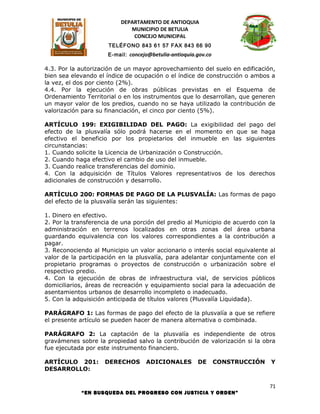 DEPARTAMENTO DE ANTIOQUIA
                             MUNICIPIO DE BETULIA
                              CONCEJO MUNICIPAL
                      TELÉFONO 843 61 57 FAX 843 66 90
                      E-mail: concejo@betulia-antioquia.gov.co

4.3. Por la autorización de un mayor aprovechamiento del suelo en edificación,
bien sea elevando el índice de ocupación o el índice de construcción o ambos a
la vez, el dos por ciento (2%).
4.4. Por la ejecución de obras públicas previstas en el Esquema de
Ordenamiento Territorial o en los instrumentos que lo desarrollan, que generen
un mayor valor de los predios, cuando no se haya utilizado la contribución de
valorización para su financiación, el cinco por ciento (5%).

ARTÍCULO 199: EXIGIBILIDAD DEL PAGO: La exigibilidad del pago del
efecto de la plusvalía sólo podrá hacerse en el momento en que se haga
efectivo el beneficio por los propietarios del inmueble en las siguientes
circunstancias:
1. Cuando solicite la Licencia de Urbanización o Construcción.
2. Cuando haga efectivo el cambio de uso del inmueble.
3. Cuando realice transferencias del dominio.
4. Con la adquisición de Títulos Valores representativos de los derechos
adicionales de construcción y desarrollo.

ARTÍCULO 200: FORMAS DE PAGO DE LA PLUSVALÍA: Las formas de pago
del efecto de la plusvalía serán las siguientes:

1. Dinero en efectivo.
2. Por la transferencia de una porción del predio al Municipio de acuerdo con la
administración en terrenos localizados en otras zonas del área urbana
guardando equivalencia con los valores correspondientes a la contribución a
pagar.
3. Reconociendo al Municipio un valor accionario o interés social equivalente al
valor de la participación en la plusvalía, para adelantar conjuntamente con el
propietario programas o proyectos de construcción o urbanización sobre el
respectivo predio.
4. Con la ejecución de obras de infraestructura vial, de servicios públicos
domiciliarios, áreas de recreación y equipamiento social para la adecuación de
asentamientos urbanos de desarrollo incompleto o inadecuado.
5. Con la adquisición anticipada de títulos valores (Plusvalía Liquidada).

PARÁGRAFO 1: Las formas de pago del efecto de la plusvalía a que se refiere
el presente artículo se pueden hacer de manera alternativa o combinada.

PARÁGRAFO 2: La captación de la plusvalía es independiente de otros
gravámenes sobre la propiedad salvo la contribución de valorización si la obra
fue ejecutada por este instrumento financiero.

ARTÍCULO 201:       DERECHOS        ADICIONALES         DE       CONSTRUCCIÓN   Y
DESARROLLO:

                                                                                71
            “EN BUSQUEDA DEL PROGRESO CON JUSTICIA Y ORDEN”
 