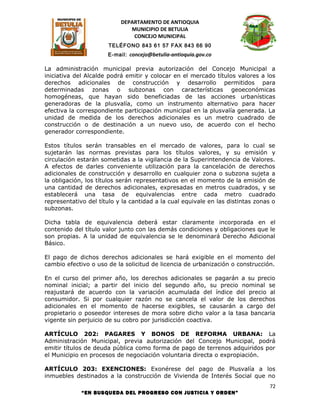 DEPARTAMENTO DE ANTIOQUIA
                              MUNICIPIO DE BETULIA
                               CONCEJO MUNICIPAL
                      TELÉFONO 843 61 57 FAX 843 66 90
                      E-mail: concejo@betulia-antioquia.gov.co

La administración municipal previa autorización del Concejo Municipal a
iniciativa del Alcalde podrá emitir y colocar en el mercado títulos valores a los
derechos adicionales de construcción y desarrollo permitidos para
determinadas zonas o subzonas con características geoeconómicas
homogéneas, que hayan sido beneficiadas de las acciones urbanísticas
generadoras de la plusvalía, como un instrumento alternativo para hacer
efectiva la correspondiente participación municipal en la plusvalía generada. La
unidad de medida de los derechos adicionales es un metro cuadrado de
construcción o de destinación a un nuevo uso, de acuerdo con el hecho
generador correspondiente.

Estos títulos serán transables en el mercado de valores, para lo cual se
sujetarán las normas previstas para los títulos valores, y su emisión y
circulación estarán sometidas a la vigilancia de la Superintendencia de Valores.
A efectos de darles conveniente utilización para la cancelación de derechos
adicionales de construcción y desarrollo en cualquier zona o subzona sujeta a
la obligación, los títulos serán representativos en el momento de la emisión de
una cantidad de derechos adicionales, expresadas en metros cuadrados, y se
establecerá una tasa de equivalencias entre cada metro cuadrado
representativo del título y la cantidad a la cual equivale en las distintas zonas o
subzonas.

Dicha tabla de equivalencia deberá estar claramente incorporada en el
contenido del título valor junto con las demás condiciones y obligaciones que le
son propias. A la unidad de equivalencia se le denominará Derecho Adicional
Básico.

El pago de dichos derechos adicionales se hará exigible en el momento del
cambio efectivo o uso de la solicitud de licencia de urbanización o construcción.

En el curso del primer año, los derechos adicionales se pagarán a su precio
nominal inicial; a partir del inicio del segundo año, su precio nominal se
reajustará de acuerdo con la variación acumulada del índice del precio al
consumidor. Si por cualquier razón no se cancela el valor de los derechos
adicionales en el momento de hacerse exigibles, se causarán a cargo del
propietario o poseedor intereses de mora sobre dicho valor a la tasa bancaria
vigente sin perjuicio de su cobro por jurisdicción coactiva.

ARTÍCULO 202: PAGARES Y BONOS DE REFORMA URBANA: La
Administración Municipal, previa autorización del Concejo Municipal, podrá
emitir títulos de deuda pública como forma de pago de terrenos adquiridos por
el Municipio en procesos de negociación voluntaria directa o expropiación.

ARTÍCULO 203: EXENCIONES: Exonérese del pago de Plusvalía a los
inmuebles destinados a la construcción de Vivienda de Interés Social que no
                                                                                 72
             “EN BUSQUEDA DEL PROGRESO CON JUSTICIA Y ORDEN”
 