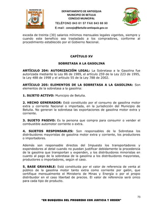 DEPARTAMENTO DE ANTIOQUIA
                            MUNICIPIO DE BETULIA
                             CONCEJO MUNICIPAL
                     TELÉFONO 843 61 57 FAX 843 66 90
                     E-mail: concejo@betulia-antioquia.gov.co

exceda de treinta (30) salarios mínimos mensuales legales vigentes, siempre y
cuando este beneficio sea trasladado a los compradores, conforme al
procedimiento establecido por el Gobierno Nacional.



                                CAPÍTULO XV

                       SOBRETASA A LA GASOLINA

ARTÍCULO 204: AUTORIZACIÓN LEGAL: La Sobretasa a la Gasolina fue
autorizada mediante la Ley 86 de 1989, el artículo 259 de la Ley 223 de 1995,
la Ley 488 de 1998 y el artículo 55 de la Ley 788 de 2002.

ARTÍCULO 205: ELEMENTOS DE LA SOBRETASA A LA GASOLINA: Son
elementos de la sobretasa a la gasolina:

1. SUJETO ACTIVO: Municipio de Betulia.

2. HECHO GENERADOR: Está constituido por el consumo de gasolina motor
extra y corriente Nacional o importada, en la jurisdicción del Municipio de
Betulia. No generan la sobretasa las exportaciones de gasolina motor extra y
corriente.

3. SUJETO PASIVO: Es la persona que compra para consumir o vender el
combustible automotor corriente o extra.

4. SUJETOS RESPONSABLES: Son responsables de la Sobretasa los
distribuidores mayoristas de gasolina motor extra y corriente, los productores
o importadores.

Además son responsable directos del Impuesto los transportadores y
expendedores al detal cuando no puedan justificar debidamente la procedencia
de la gasolina que transportan y expenden, y los distribuidores minoristas en
cuanto al pago de la sobretasa de la gasolina a los distribuidores mayoristas,
productores o importadores, según el caso.

5. BASE GRAVABLE: Está constituida por el valor de referencia de venta al
público de la gasolina motor tanto extra como corriente por galón, que
certifique mensualmente el Ministerio de Minas y Energía o por el propio
distribuidor en el caso libertad de precios. El valor de referencia será único
para cada tipo de producto.




                                                                            73
            “EN BUSQUEDA DEL PROGRESO CON JUSTICIA Y ORDEN”
 