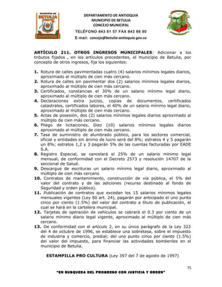 DEPARTAMENTO DE ANTIOQUIA
                            MUNICIPIO DE BETULIA
                             CONCEJO MUNICIPAL
                    TELÉFONO 843 61 57 FAX 843 66 90
                    E-mail: concejo@betulia-antioquia.gov.co



ARTÍCULO 211. OTROS INGRESOS MUNICIPALES: Adicionar a los
tributos fijados , en los artículos precedentes, el municipio de Betulia, por
concepto de otros ingresos, fija los siguientes:

1. Rotura de calles pavimentadas cuatro (4) salarios mínimos legales diarios,
   aproximado al múltiplo de cien más cercano.
2. Rotura de calles sin pavimentar dos (2) salarios mínimos legales diarios,
   aproximado al múltiplo de cien más cercano.
3. Certificados, constancias el 30% de un salario mínimo legal diario,
   aproximado al múltiplo de cien más cercano.
4. Declaraciones extra juicios, copias de documentos, certificados
   catastrales, certificados labores, el 40% de un salario mínimo legal diario,
   aproximado al múltiplo de cien más cercano.
5. Actas de posesión, dos (2) salarios mínimos legales diarios aproximado al
   múltiplo de cien más cercano.
6. Pliego de licitaciones. Diez (10) salarios mínimos legales diarios
   aproximado al múltiplo de cien más cercano.
7. Tasa de suministro de alumbrado público, para los sectores comercial,
   oficial y entidades sin ánimo de lucro será del 8%; estratos 4 y 5 pagarán
   un 8%; estratos 1,2 y 3 pagarán 5% de las cuentas facturadas por EADE
   S.A.
8. Registro Especial, se cancelará el 25% de un salario mínimo legal
   mensual, de conformidad con el Decreto 2573 y resolución 14707 de la
   seccional de Salud.
9. Descargue de escrituras un salario mínimo legal diario, aproximado al
   múltiplo de cien más cercano
10. Contratos de mantenimiento, construcción de vía pública, el 5% del
   valor del contrato y de las adiciones (recurso destinado al fondo de
   Seguridad y orden público).
11. Publicación de contratos que excedan los 15 salarios mínimos legales
   mensuales vigentes (Ley 80 art. 24), pagarán por anticipado el uno punto
   cinco por ciento (1.5%) del valor del contrato a título de publicación, el
   cual se hará en la cartelera municipal.
12. Tarjetas de operación de vehículos se cobrará el 0.3 por ciento de un
   salario mínimo diario legal vigente, aproximado al múltiplo de cien más
   cercano.
13. De conformidad con el artículo 2, en su único parágrafo de la Ley 322
   del 4 de octubre de 1996, se establece una sobretasa, sobre el impuesto
   de industria y comercio, predial; del uno punto cinco por ciento (1.5%)
   del valor del impuesto, para financiar las actividades bomberiles en el
   municipio de Betulia.

      ESTAMPILLA PRO CULTURA (Ley 397 del 7 de agosto de 1997)

                                                                             75
           “EN BUSQUEDA DEL PROGRESO CON JUSTICIA Y ORDEN”
 