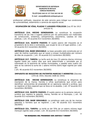 DEPARTAMENTO DE ANTIOQUIA
                             MUNICIPIO DE BETULIA
                              CONCEJO MUNICIPAL
                      TELÉFONO 843 61 57 FAX 843 66 90
                      E-mail: concejo@betulia-antioquia.gov.co

profesional calificado, requieran de este servicio para mitigar sus condiciones
de vulnerabilidad, aislamiento o carencia de soporte social.

  OCUPACIÓN DE VÍAS, PLAZAS Y LUGARES PÚBLICOS (Ley 97 de 1913
                           artículo 4)

 ARTÍCULO 214. HECHO GENERADOR: La constituye la ocupación
 transitoria de las vías o lugares públicos por los particulares con materiales
 de construcción, andamios, campamentos, escombros, casetas en vías
 públicas. ( art. 43 acuerdo 013 noviembre 28/2005)

 ARTÍCULO 215. SUJETO PASIVO: El sujeto pasivo del impuesto es el
 propietario de la obra o contratista, que ocupe la vía o el lugar público. ( art.
 44 acuerdo 013 noviembre 28/2005)

 ARTÍCULO 216. BASE GRAVABLE: La base gravable está constituida por el
 valor de metros cuadrados que se vayan a ocupar multiplicados por número
 de días de ocupación. ( art. 45 acuerdo 013 noviembre 28/2005)

 ARTÍCULO 217. TARIFA: La tarifa será de tres (3) salarios diarios mínimos
 legales hasta por cuatro días que será determinado y cancelado por el
 interesado en la tesorería de rentas municipales, y pasado esos cuatro (4)
 días se les cobrará la suma de 1 salario mínimo diario legal vigente por cada
 día.
 ( art. 46 acuerdo 013 noviembre 28/2005)

 IMPUESTO DE REGISTRO DE PATENTES MARCAS Y HERRETES (Decreto
               1372 de 1933; Decreto 1608 de 1933)

 ARTÍCULO 218. HECHO GENERADOR: Lo constituye la diligencia de
 inscripción de la marca, herrete o cifras quemadoras que sirven para
 identificar semovientes de propiedad de un apersona natural o jurídica, que
 se registran el libro especial que se lleva en la alcaldía. ( art. 47 acuerdo 013
 noviembre 28/2005)

 ARTÍCULO 219. SUJETO PASIVO: El sujeto pasivo es la persona natural o
 jurídica que registra la patente, marca, herrete en el Municipio. ( art. 48
 acuerdo 013 noviembre 28/2005)

 ARTÍCULO 220. BASE GRAVABLE: La constituye cada una de las marcas
 patentes o herretes que se registren. ( art. 49 acuerdo 013 noviembre
 28/2005)

 ARTÍCULO 221. TARIFA: La tarifa es del 70% de un salario mínimo legal
 mensual vigente cada unidad. ( art. 50 acuerdo 013 noviembre 28/2005)
                                                                               77
            “EN BUSQUEDA DEL PROGRESO CON JUSTICIA Y ORDEN”
 