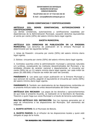 DEPARTAMENTO DE ANTIOQUIA
                             MUNICIPIO DE BETULIA
                              CONCEJO MUNICIPAL
                      TELÉFONO 843 61 57 FAX 843 66 90
                      E-mail: concejo@betulia-antioquia.gov.co



               DEMÁS CONSTANCIAS Y CERTIFICACIONES

ARTÍCULO        222:    DEMÁS      CONSTANCIAS,        AUTORIZACIONES     Y
CERTIFICACIONES:
Las demás constancias, autorizaciones y certificaciones expedidas por
dependencias de la Administración Municipal, causarán derechos equivalentes
al veinte por ciento (20%) del salario mínimo diario legal vigente.

                             GACETA MUNICIPAL

ARTÍCULO 223: DERECHOS DE PUBLICACIÓN EN LA EMISORA
MUNICIPAL: Los derechos de publicación en la emisora Municipal se
determinarán por las siguientes tarifas:

1. Actas de Posesión: cincuenta por ciento (50%) del salario mínimo diario
legal vigente.

2. Edictos: cincuenta por ciento (50%) del salario mínimo diario legal vigente.

3. Contratos suscritos entre la administración municipal y personas naturales
y/o jurídicas, exceptuando los institutos descentralizados del Municipio y las
entidades oficiales de carácter nacional o departamental, el cincuenta por
ciento (50%) de un (1) salario mínimo diario legal vigente, por cada millón de
pesos ($1.000.000) o fracción de millón del valor del contrato.

PARÁGRAFO 1: Los actos que exijan publicación en la Emisora Municipal y
que carezcan de cuantía, pagarán el equivalente al cincuenta por ciento (50%)
del salario mínimo diario legal vigente.

PARÁGRAFO 2: También son destinatarios de las disposiciones contenidas en
el presente Artículo todos los entes descentralizados del Orden Municipal.

ARTÍCULO 224: RECAUDO: Los pagos de los derechos y aprovechamientos
de que trata el presente Acuerdo, se realizarán en la Secretario de Hacienda,
Tesorero o quien haga sus veces Municipal o a través de terceros autorizados.

MULTAS ARTÍCULO 225: DEFINICIÓN: Son los ingresos generados por el
pago de infracciones a las disposiciones del Municipio. Son elementos del
impuesto:

1. SUJETO ACTIVO: Es el Municipio de Betulia.

2. SUJETO PASIVO: Es el infractor de las disposiciones locales y quien está
obligado al pago de la multa.
                                                                              78
            “EN BUSQUEDA DEL PROGRESO CON JUSTICIA Y ORDEN”
 