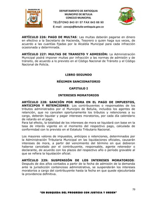 DEPARTAMENTO DE ANTIOQUIA
                              MUNICIPIO DE BETULIA
                               CONCEJO MUNICIPAL
                      TELÉFONO 843 61 57 FAX 843 66 90
                      E-mail: concejo@betulia-antioquia.gov.co



ARTÍCULO 226: PAGO DE MULTAS: Las multas deberán pagarse en dinero
en efectivo a la Secretario de Hacienda, Tesorero o quien haga sus veces, de
acuerdo a las cuantías fijadas por la Alcaldía Municipal para cada infracción
ocasionada y determinada.

ARTÍCULO 227: MULTAS DE TRANSITO Y ADMISIÓN: La Administración
Municipal podrá imponer multas por infracción a las normas de admisión y de
tránsito, de acuerdo a lo previsto en el Código Nacional de Tránsito y el Código
Nacional de Policía.


                               LIBRO SEGUNDO

                         RÉGIMEN SANCIONATORIO

                                  CAPITULO I

                          INTERESES MORATORIOS

ARTÍCULO 228: SANCIÓN POR MORA EN EL PAGO DE IMPUESTOS,
ANTICIPOS Y RETENCIONES: Los contribuyentes o responsables de los
tributos administrados por el Municipio de Betulia, incluidos los agentes de
retención, que no cancelen oportunamente los tributos y retenciones a su
cargo, deberán liquidar y pagar intereses moratorios, por cada día calendario
de retardo en el pago.
Para tal efecto, la totalidad de los intereses de mora se liquidará con base en la
tasa de interés vigente en el momento del respectivo pago, calculada de
conformidad con lo previsto en el Estatuto Tributario Nacional.

Los mayores valores de impuestos, anticipos o retenciones, determinados por
la Administración Tributaria Municipal en las liquidaciones oficiales, causarán
intereses de mora, a partir del vencimiento del término en que debieron
haberse cancelado por el contribuyente, responsable, agente retenedor o
declarante, de acuerdo con los plazos del respectivo año o período gravable al
que se refiera la liquidación oficial.

ARTÍCULO 229: SUSPENSIÓN DE LOS INTERESES MORATORIOS:
Después de dos años contados a partir de la fecha de admisión de la demanda
ante la jurisdicción contencioso administrativa, se suspenderán los intereses
moratorios a cargo del contribuyente hasta la fecha en que quede ejecutoriada
la providencia definitiva.




                                                                                79
             “EN BUSQUEDA DEL PROGRESO CON JUSTICIA Y ORDEN”
 