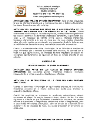 DEPARTAMENTO DE ANTIOQUIA
                              MUNICIPIO DE BETULIA
                               CONCEJO MUNICIPAL
                      TELÉFONO 843 61 57 FAX 843 66 90
                      E-mail: concejo@betulia-antioquia.gov.co

ARTÍCULO 230: TASA DE INTERÉS MORATORIO: Para efectos tributarios,
la tasa de interés moratorio será la misma prevista por el Gobierno Nacional en
los plazos dispuestos para ello en la ley.

ARTÍCULO 231: SANCIÓN POR MORA EN LA CONSIGNACIÓN DE LOS
VALORES RECAUDADOS POR LAS ENTIDADES AUTORIZADAS: Cuando
una entidad autorizada para recaudar impuestos, no efectúe la consignación de
los recaudos dentro de los términos establecidos para tal fin, se generarán a su
cargo y sin necesidad de trámite previo alguno, intereses moratorios,
liquidados diariamente a la tasa de mora que rija para efectos tributarios,
sobre el monto exigible no consignado oportunamente, desde la fecha en que
se debió efectuar la consignación y hasta el día en que ella se produzca.

Cuando la sumatoria de la casilla "Total Pagos" de los formularios y recibos de
pago, informada por la entidad autorizada para recaudar, no coincida con el
valor real que figure en ellos, los intereses de mora imputables al recaudo no
consignado oportunamente, se liquidarán al doble de la tasa prevista en este
artículo.

                                  CAPITULO II

                 NORMAS GENERALES SOBRE SANCIONES

ARTÍCULO 232: ACTOS EN LOS CUALES SE PUEDEN                           IMPONER
SANCIONES: Las sanciones podrán imponerse mediante                     resolución
independiente, o en las respectivas liquidaciones oficiales.


ARTÍCULO 233: PRESCRIPCIÓN DE LA FACULTAD PARA IMPONER
SANCIONES:

Cuando las sanciones se impongan en liquidaciones oficiales, la facultad para
imponerlas prescribe en el mismo término que existe para practicar la
respectiva liquidación oficial.

Cuando las sanciones se impongan en resolución independiente, deberá
formularse el pliego de cargos correspondiente, dentro de los dos años
siguientes a la fecha en que se presentó la declaración tributaria, del período
durante el cual ocurrió la irregularidad sancionable o cesó la irregularidad, para
el caso de las infracciones continuadas. Salvo en el caso de la sanción por no
declarar y de los intereses de mora, las cuales prescriben en el término de
cinco años.




                                                                                80
             “EN BUSQUEDA DEL PROGRESO CON JUSTICIA Y ORDEN”
 