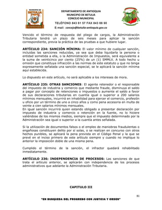 DEPARTAMENTO DE ANTIOQUIA
                             MUNICIPIO DE BETULIA
                              CONCEJO MUNICIPAL
                      TELÉFONO 843 61 57 FAX 843 66 90
                      E-mail: concejo@betulia-antioquia.gov.co

Vencido el término de respuesta del pliego de cargos, la Administración
Tributaria tendrá un plazo de seis meses para aplicar la sanción
correspondiente, previa la práctica de las pruebas a que hubiere lugar.

ARTÍCULO 234: SANCIÓN MÍNIMA: El valor mínimo de cualquier sanción,
incluidas las sanciones reducidas, ya sea que deba liquidarla la persona o
entidad sometida a ella, o la Administración de Impuestos, será equivalente a
la suma de veinticinco por ciento (25%) de un (1) SMMLV. A todo hecho u
omisión que constituya infracción a las normas de este estatuto y que no tenga
expresamente señalada una sanción especial, se le aplicará la sanción mínima
aquí establecida.

Lo dispuesto en este artículo, no será aplicable a los intereses de mora.

ARTÍCULO 235: OTRAS SANCIONES: El agente retenedor o el responsable
del impuesto de industria y comercio que mediante fraude, disminuya el saldo
a pagar por concepto de retenciones o impuestos o aumente el saldo a favor
de sus declaraciones tributarias en cuantía igual o superior a 200 salarios
mínimos mensuales, incurrirá en inhabilidad para ejercer el comercio, profesión
u oficio por un término de uno a cinco años y como pena accesoria en multa de
veinte a cien salarios mínimos mensuales.
En igual sanción incurrirá quien estando obligado a presentar declaración por
impuesto de industria y comercio o retención en la fuente, no lo hiciere
valiéndose de los mismos medios, siempre que el impuesto determinado por la
Administración sea igual o superior a la cuantía antes señalada.

Si la utilización de documentos falsos o el empleo de maniobras fraudulentas o
engañosas constituyen delito por sí solas, o se realizan en concurso con otros
hechos punibles, se aplicará la pena prevista en el Código Penal y la que se
prevé en el inciso primero de este artículo siempre y cuando no implique lo
anterior la imposición doble de una misma pena.

Cumplido el término      de   la   sanción,   el   infractor     quedará   rehabilitado
inmediatamente.

ARTÍCULO 236: INDEPENDENCIA DE PROCESOS: Las sanciones de que
trata el artículo anterior, se aplicarán con independencia de los procesos
administrativos que adelante la Administración Tributaria.




                                   CAPITULO III

                                                                                     81
             “EN BUSQUEDA DEL PROGRESO CON JUSTICIA Y ORDEN”
 