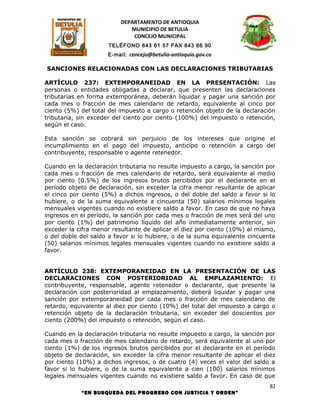 DEPARTAMENTO DE ANTIOQUIA
                             MUNICIPIO DE BETULIA
                              CONCEJO MUNICIPAL
                     TELÉFONO 843 61 57 FAX 843 66 90
                     E-mail: concejo@betulia-antioquia.gov.co

SANCIONES RELACIONADAS CON LAS DECLARACIONES TRIBUTARIAS

ARTÍCULO 237: EXTEMPORANEIDAD EN LA PRESENTACIÓN: Las
personas o entidades obligadas a declarar, que presenten las declaraciones
tributarias en forma extemporánea, deberán liquidar y pagar una sanción por
cada mes o fracción de mes calendario de retardo, equivalente al cinco por
ciento (5%) del total del impuesto a cargo o retención objeto de la declaración
tributaria, sin exceder del ciento por ciento (100%) del impuesto o retención,
según el caso.

Esta sanción se cobrará sin perjuicio de los intereses que origine el
incumplimiento en el pago del impuesto, anticipo o retención a cargo del
contribuyente, responsable o agente retenedor.

Cuando en la declaración tributaria no resulte impuesto a cargo, la sanción por
cada mes o fracción de mes calendario de retardo, será equivalente al medio
por ciento (0.5%) de los ingresos brutos percibidos por el declarante en el
período objeto de declaración, sin exceder la cifra menor resultante de aplicar
el cinco por ciento (5%) a dichos ingresos, o del doble del saldo a favor si lo
hubiere, o de la suma equivalente a cincuenta (50) salarios mínimos legales
mensuales vigentes cuando no existiere saldo a favor. En caso de que no haya
ingresos en el período, la sanción por cada mes o fracción de mes será del uno
por ciento (1%) del patrimonio líquido del año inmediatamente anterior, sin
exceder la cifra menor resultante de aplicar el diez por ciento (10%) al mismo,
o del doble del saldo a favor si lo hubiere, o de la suma equivalente cincuenta
(50) salarios mínimos legales mensuales vigentes cuando no existiere saldo a
favor.


ARTÍCULO 238: EXTEMPORANEIDAD EN LA PRESENTACIÓN DE LAS
DECLARACIONES CON POSTERIORIDAD AL EMPLAZAMIENTO: El
contribuyente, responsable, agente retenedor o declarante, que presente la
declaración con posterioridad al emplazamiento, deberá liquidar y pagar una
sanción por extemporaneidad por cada mes o fracción de mes calendario de
retardo, equivalente al diez por ciento (10%) del total del impuesto a cargo o
retención objeto de la declaración tributaria, sin exceder del doscientos por
ciento (200%) del impuesto o retención, según el caso.

Cuando en la declaración tributaria no resulte impuesto a cargo, la sanción por
cada mes o fracción de mes calendario de retardo, será equivalente al uno por
ciento (1%) de los ingresos brutos percibidos por el declarante en el período
objeto de declaración, sin exceder la cifra menor resultante de aplicar el diez
por ciento (10%) a dichos ingresos, o de cuatro (4) veces el valor del saldo a
favor si lo hubiere, o de la suma equivalente a cien (100) salarios mínimos
legales mensuales vigentes cuando no existiere saldo a favor. En caso de que
                                                                             82
            “EN BUSQUEDA DEL PROGRESO CON JUSTICIA Y ORDEN”
 