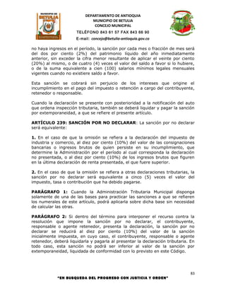 DEPARTAMENTO DE ANTIOQUIA
                             MUNICIPIO DE BETULIA
                              CONCEJO MUNICIPAL
                      TELÉFONO 843 61 57 FAX 843 66 90
                      E-mail: concejo@betulia-antioquia.gov.co

no haya ingresos en el período, la sanción por cada mes o fracción de mes será
del dos por ciento (2%) del patrimonio líquido del año inmediatamente
anterior, sin exceder la cifra menor resultante de aplicar el veinte por ciento
(20%) al mismo, o de cuatro (4) veces el valor del saldo a favor si lo hubiere,
o de la suma equivalente a cien (100) salarios mínimos legales mensuales
vigentes cuando no existiere saldo a favor.

Esta sanción se cobrará sin perjuicio de los intereses que origine el
incumplimiento en el pago del impuesto o retención a cargo del contribuyente,
retenedor o responsable.

Cuando la declaración se presente con posterioridad a la notificación del auto
que ordena inspección tributaria, también se deberá liquidar y pagar la sanción
por extemporaneidad, a que se refiere el presente artículo.

ARTÍCULO 239: SANCIÓN POR NO DECLARAR: La sanción por no declarar
será equivalente:

1. En el caso de que la omisión se refiera a la declaración del impuesto de
industria y comercio, al diez por ciento (10%) del valor de las consignaciones
bancarias o ingresos brutos de quien persiste en su incumplimiento, que
determine la Administración por el período al cual corresponda la declaración
no presentada, o al diez por ciento (10%) de los ingresos brutos que figuren
en la última declaración de renta presentada, el que fuere superior.

2. En el caso de que la omisión se refiera a otras declaraciones tributarias, la
sanción por no declarar será equivalente a cinco (5) veces el valor del
impuesto, tasa o contribución que ha debido pagarse.

PARÁGRAFO 1: Cuando la Administración Tributaria Municipal disponga
solamente de una de las bases para practicar las sanciones a que se refieren
los numerales de este artículo, podrá aplicarla sobre dicha base sin necesidad
de calcular las otras.

PARÁGRAFO 2: Si dentro del término para interponer el recurso contra la
resolución que impone la sanción por no declarar, el contribuyente,
responsable o agente retenedor, presenta la declaración, la sanción por no
declarar se reducirá al diez por ciento (10%) del valor de la sanción
inicialmente impuesta, en cuyo caso, el contribuyente, responsable o agente
retenedor, deberá liquidarla y pagarla al presentar la declaración tributaria. En
todo caso, esta sanción no podrá ser inferior al valor de la sanción por
extemporaneidad, liquidada de conformidad con lo previsto en este Código.




                                                                               83
            “EN BUSQUEDA DEL PROGRESO CON JUSTICIA Y ORDEN”
 