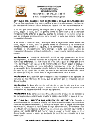 DEPARTAMENTO DE ANTIOQUIA
                              MUNICIPIO DE BETULIA
                               CONCEJO MUNICIPAL
                      TELÉFONO 843 61 57 FAX 843 66 90
                      E-mail: concejo@betulia-antioquia.gov.co

ARTÍCULO 240: SANCIÓN POR CORRECCIÓN DE LAS DECLARACIONES:
Cuando los contribuyentes, responsables o agentes retenedores, corrijan sus
declaraciones tributarias, deberán liquidar y pagar una sanción equivalente a:

1. El diez por ciento (10%) del mayor valor a pagar o del menor saldo a su
favor, según el caso, que se genere entre la corrección y la declaración
inmediatamente anterior a aquélla, cuando la corrección se realice antes de
que se produzca emplazamiento para corregir o auto que ordene visita de
inspección tributaria.

2. El veinte por ciento (20%) del mayor valor a pagar o del menor saldo a su
favor, según el caso, que se genere entre la corrección y la declaración
inmediatamente anterior a aquélla, si la corrección se realiza después de
notificado el emplazamiento para corregir o auto que ordene visita de
inspección tributaria y antes de notificarle el requerimiento especial o pliego de
cargos.

PARÁGRAFO 1: Cuando la declaración inicial se haya presentado en forma
extemporánea, el monto obtenido en cualquiera de los casos previstos en los
numerales anteriores, se aumentará en una suma igual al cinco por ciento
(5%) del mayor valor a pagar o del menor saldo a su favor, según el caso, por
cada mes o fracción de mes calendario transcurrido entre la fecha de
presentación de la declaración inicial y la fecha del vencimiento del plazo para
declarar por el respectivo período, sin que la sanción total exceda del ciento
por ciento (100%) del mayor valor a pagar o del menor saldo a favor.

PARÁGRAFO 2: La sanción por corrección a las declaraciones se aplicará sin
perjuicio de los intereses de mora, que se generen por los mayores valores
determinados.

PARÁGRAFO 3: Para efectos del cálculo de la sanción de que trata este
artículo, el mayor valor a pagar o menor saldo a favor que se genere en la
corrección, no deberá incluir la sanción aquí prevista.

PARÁGRAFO 4: La sanción de que trata el presente artículo no es aplicable a
las correcciones que disminuyan el valor a pagar o aumenten el saldo a favor.

ARTÍCULO 241: SANCIÓN POR CORRECCIÓN ARITMÉTICA: Cuando la
Administración de Impuestos efectúe una liquidación de corrección aritmética
sobre la declaración tributaria, y resulte un mayor valor a pagar por concepto
de impuestos, anticipos o retenciones a cargo del declarante, o un menor saldo
a su favor para compensar o devolver, se aplicará una sanción equivalente al
treinta por ciento (30%) del mayor valor a pagar o menor saldo a favor
determinado, según el caso, sin perjuicio de los intereses moratorios a que
haya lugar.
                                                                                84
             “EN BUSQUEDA DEL PROGRESO CON JUSTICIA Y ORDEN”
 