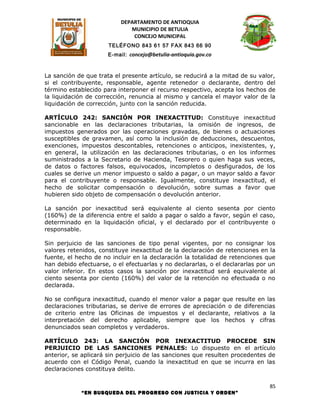DEPARTAMENTO DE ANTIOQUIA
                             MUNICIPIO DE BETULIA
                              CONCEJO MUNICIPAL
                      TELÉFONO 843 61 57 FAX 843 66 90
                      E-mail: concejo@betulia-antioquia.gov.co



La sanción de que trata el presente artículo, se reducirá a la mitad de su valor,
si el contribuyente, responsable, agente retenedor o declarante, dentro del
término establecido para interponer el recurso respectivo, acepta los hechos de
la liquidación de corrección, renuncia al mismo y cancela el mayor valor de la
liquidación de corrección, junto con la sanción reducida.

ARTÍCULO 242: SANCIÓN POR INEXACTITUD: Constituye inexactitud
sancionable en las declaraciones tributarias, la omisión de ingresos, de
impuestos generados por las operaciones gravadas, de bienes o actuaciones
susceptibles de gravamen, así como la inclusión de deducciones, descuentos,
exenciones, impuestos descontables, retenciones o anticipos, inexistentes, y,
en general, la utilización en las declaraciones tributarias, o en los informes
suministrados a la Secretario de Hacienda, Tesorero o quien haga sus veces,
de datos o factores falsos, equivocados, incompletos o desfigurados, de los
cuales se derive un menor impuesto o saldo a pagar, o un mayor saldo a favor
para el contribuyente o responsable. Igualmente, constituye inexactitud, el
hecho de solicitar compensación o devolución, sobre sumas a favor que
hubieren sido objeto de compensación o devolución anterior.

La sanción por inexactitud será equivalente al ciento sesenta por ciento
(160%) de la diferencia entre el saldo a pagar o saldo a favor, según el caso,
determinado en la liquidación oficial, y el declarado por el contribuyente o
responsable.

Sin perjuicio de las sanciones de tipo penal vigentes, por no consignar los
valores retenidos, constituye inexactitud de la declaración de retenciones en la
fuente, el hecho de no incluir en la declaración la totalidad de retenciones que
han debido efectuarse, o el efectuarlas y no declararlas, o el declararlas por un
valor inferior. En estos casos la sanción por inexactitud será equivalente al
ciento sesenta por ciento (160%) del valor de la retención no efectuada o no
declarada.

No se configura inexactitud, cuando el menor valor a pagar que resulte en las
declaraciones tributarias, se derive de errores de apreciación o de diferencias
de criterio entre las Oficinas de impuestos y el declarante, relativos a la
interpretación del derecho aplicable, siempre que los hechos y cifras
denunciados sean completos y verdaderos.

ARTÍCULO 243: LA SANCIÓN POR INEXACTITUD PROCEDE SIN
PERJUICIO DE LAS SANCIONES PENALES: Lo dispuesto en el artículo
anterior, se aplicará sin perjuicio de las sanciones que resulten procedentes de
acuerdo con el Código Penal, cuando la inexactitud en que se incurra en las
declaraciones constituya delito.

                                                                               85
            “EN BUSQUEDA DEL PROGRESO CON JUSTICIA Y ORDEN”
 