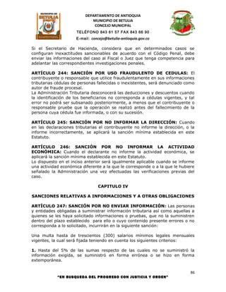 DEPARTAMENTO DE ANTIOQUIA
                             MUNICIPIO DE BETULIA
                              CONCEJO MUNICIPAL
                     TELÉFONO 843 61 57 FAX 843 66 90
                     E-mail: concejo@betulia-antioquia.gov.co

Si el Secretario de Hacienda, considera que en determinados casos se
configuran inexactitudes sancionables de acuerdo con el Código Penal, debe
enviar las informaciones del caso al Fiscal o Juez que tenga competencia para
adelantar las correspondientes investigaciones penales.

ARTÍCULO 244: SANCIÓN POR USO FRAUDULENTO DE CEDULAS: El
contribuyente o responsable que utilice fraudulentamente en sus informaciones
tributarias cédulas de personas fallecidas o inexistentes, será denunciado como
autor de fraude procesal.
La Administración Tributaria desconocerá las deducciones y descuentos cuando
la identificación de los beneficiarios no corresponda a cédulas vigentes, y tal
error no podrá ser subsanado posteriormente, a menos que el contribuyente o
responsable pruebe que la operación se realizó antes del fallecimiento de la
persona cuya cédula fue informada, o con su sucesión.

ARTÍCULO 245: SANCIÓN POR NO INFORMAR LA DIRECCIÓN: Cuando
en las declaraciones tributarias el contribuyente no informe la dirección, o la
informe incorrectamente, se aplicará la sanción mínima establecida en este
Estatuto.

ARTÍCULO 246: SANCIÓN POR NO INFORMAR LA ACTIVIDAD
ECONÓMICA: Cuando el declarante no informe la actividad económica, se
aplicará la sanción mínima establecida en este Estatuto.
Lo dispuesto en el inciso anterior será igualmente aplicable cuando se informe
una actividad económica diferente a la que le corresponde o a la que le hubiere
señalado la Administración una vez efectuadas las verificaciones previas del
caso.

                                CAPITULO IV

SANCIONES RELATIVAS A INFORMACIONES Y A OTRAS OBLIGACIONES

ARTÍCULO 247: SANCIÓN POR NO ENVIAR INFORMACIÓN: Las personas
y entidades obligadas a suministrar información tributaria así como aquellas a
quienes se les haya solicitado informaciones o pruebas, que no la suministren
dentro del plazo establecido para ello o cuyo contenido presente errores o no
corresponda a lo solicitado, incurrirán en la siguiente sanción:

Una multa hasta de trescientos (300) salarios mínimos legales mensuales
vigentes, la cual será fijada teniendo en cuenta los siguientes criterios:

1. Hasta del 5% de las sumas respecto de las cuales no se suministró la
información exigida, se suministró en forma errónea o se hizo en forma
extemporánea.

                                                                             86
            “EN BUSQUEDA DEL PROGRESO CON JUSTICIA Y ORDEN”
 
