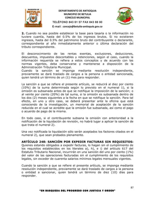 DEPARTAMENTO DE ANTIOQUIA
                              MUNICIPIO DE BETULIA
                               CONCEJO MUNICIPAL
                      TELÉFONO 843 61 57 FAX 843 66 90
                      E-mail: concejo@betulia-antioquia.gov.co

2. Cuando no sea posible establecer la base para tasarla o la información no
tuviere cuantía, hasta del 0.5% de los ingresos brutos. Si no existieren
ingresos, hasta del 0.5% del patrimonio bruto del contribuyente o declarante,
correspondiente al año inmediatamente anterior o última declaración del
tributo correspondiente.

El desconocimiento de las rentas exentas, exclusiones, deducciones,
descuentos, impuestos descontables y retenciones, según el caso, cuando la
información requerida se refiera a estos conceptos y de acuerdo con las
normas vigentes, deba conservarse y mantenerse a disposición de la
Administración Tributaria Municipal.
Cuando la sanción se imponga mediante resolución independiente,
previamente se dará traslado de cargos a la persona o entidad sancionada,
quien tendrá un término de un (1) mes para responder.

La sanción a que se refiere el presente artículo, se reducirá al diez por ciento
(10%) de la suma determinada según lo previsto en el numeral 1), si la
omisión es subsanada antes de que se notifique la imposición de la sanción; o
al veinte por ciento (20%) de tal suma, si la omisión es subsanada dentro de
los dos (2) meses siguientes a la fecha en que se notifique la sanción. Para tal
efecto, en uno y otro caso, se deberá presentar ante la oficina que está
conociendo de la investigación, un memorial de aceptación de la sanción
reducida en el cual se acredite que la omisión fue subsanada, así como el pago
o acuerdo de pago de la misma.

En todo caso, si el contribuyente subsana la omisión con anterioridad a la
notificación de la liquidación de revisión, no habrá lugar a aplicar la sanción de
que trata el numeral 2).

Una vez notificada la liquidación sólo serán aceptados los factores citados en el
numeral 2), que sean probados plenamente.

ARTÍCULO 248: SANCIÓN POR EXPEDIR FACTURAS SIN REQUISITOS:
Quienes estando obligados a expedir facturas, lo hagan sin el cumplimiento de
los requisitos establecidos en los literales a), h), e i) del artículo 617 del
Estatuto Tributario Nacional, incurrirán en una sanción del uno por ciento (1%)
del valor de las operaciones facturadas sin el cumplimiento de los requisitos
legales, sin exceder de cuarenta salarios mínimos legales mensuales vigentes.

Cuando la sanción a que se refiere el presente artículo, se imponga mediante
resolución independiente, previamente se dará traslado de cargos a la persona
o entidad a sancionar, quien tendrá un término de diez (10) días para
responder.



                                                                                87
             “EN BUSQUEDA DEL PROGRESO CON JUSTICIA Y ORDEN”
 