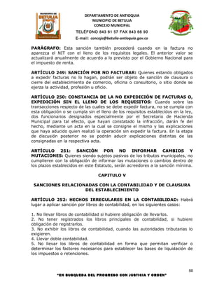 DEPARTAMENTO DE ANTIOQUIA
                              MUNICIPIO DE BETULIA
                               CONCEJO MUNICIPAL
                      TELÉFONO 843 61 57 FAX 843 66 90
                      E-mail: concejo@betulia-antioquia.gov.co

PARÁGRAFO: Esta sanción también procederá cuando en la factura no
aparezca el NIT con el lleno de los requisitos legales. El anterior valor se
actualizará anualmente de acuerdo a lo previsto por el Gobierno Nacional para
el impuesto de renta.

ARTÍCULO 249: SANCIÓN POR NO FACTURAR: Quienes estando obligados
a expedir facturas no lo hagan, podrán ser objeto de sanción de clausura o
cierre del establecimiento de comercio, oficina o consultorio, o sitio donde se
ejerza la actividad, profesión u oficio.

ARTÍCULO 250: CONSTANCIA DE LA NO EXPEDICIÓN DE FACTURAS O,
EXPEDICIÓN SIN EL LLENO DE LOS REQUISITOS: Cuando sobre las
transacciones respecto de las cuales se debe expedir factura, no se cumpla con
esta obligación o se cumpla sin el lleno de los requisitos establecidos en la ley,
dos funcionarios designados especialmente por el Secretario de Hacienda
Municipal para tal efecto, que hayan constatado la infracción, darán fe del
hecho, mediante un acta en la cual se consigne el mismo y las explicaciones
que haya aducido quien realizó la operación sin expedir la factura. En la etapa
de discusión posterior no se podrán aducir explicaciones distintas de las
consignadas en la respectiva acta.

ARTÍCULO 251: SANCIÓN POR NO INFORMAR CAMBIOS Y
MUTACIONES: Quienes siendo sujetos pasivos de los tributos municipales, no
cumplieren con la obligación de informar las mutaciones o cambios dentro de
los plazos establecidos en este Estatuto, serán acreedores a la sanción mínima.

                                  CAPITULO V

 SANCIONES RELACIONADAS CON LA CONTABILIDAD Y DE CLAUSURA
                   DEL ESTABLECIMIENTO

ARTÍCULO 252: HECHOS IRREGULARES EN LA CONTABILIDAD: Habrá
lugar a aplicar sanción por libros de contabilidad, en los siguientes casos:

1. No llevar libros de contabilidad si hubiere obligación de llevarlos.
2. No tener registrados los libros principales de contabilidad, si hubiere
obligación de registrarlos.
3. No exhibir los libros de contabilidad, cuando las autoridades tributarias lo
exigieren.
4. Llevar doble contabilidad.
5. No llevar los libros de contabilidad en forma que permitan verificar o
determinar los factores necesarios para establecer las bases de liquidación de
los impuestos o retenciones.



                                                                               88
             “EN BUSQUEDA DEL PROGRESO CON JUSTICIA Y ORDEN”
 