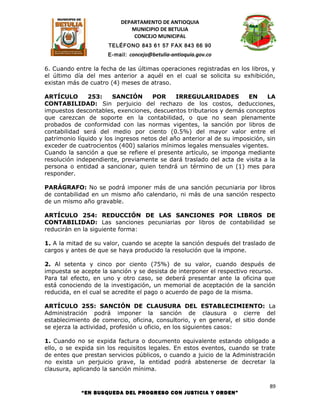 DEPARTAMENTO DE ANTIOQUIA
                             MUNICIPIO DE BETULIA
                              CONCEJO MUNICIPAL
                      TELÉFONO 843 61 57 FAX 843 66 90
                      E-mail: concejo@betulia-antioquia.gov.co

6. Cuando entre la fecha de las últimas operaciones registradas en los libros, y
el último día del mes anterior a aquél en el cual se solicita su exhibición,
existan más de cuatro (4) meses de atraso.

ARTÍCULO       253:     SANCIÓN       POR     IRREGULARIDADES          EN     LA
CONTABILIDAD: Sin perjuicio del rechazo de los costos, deducciones,
impuestos descontables, exenciones, descuentos tributarios y demás conceptos
que carezcan de soporte en la contabilidad, o que no sean plenamente
probados de conformidad con las normas vigentes, la sanción por libros de
contabilidad será del medio por ciento (0.5%) del mayor valor entre el
patrimonio líquido y los ingresos netos del año anterior al de su imposición, sin
exceder de cuatrocientos (400) salarios mínimos legales mensuales vigentes.
Cuando la sanción a que se refiere el presente artículo, se imponga mediante
resolución independiente, previamente se dará traslado del acta de visita a la
persona o entidad a sancionar, quien tendrá un término de un (1) mes para
responder.

PARÁGRAFO: No se podrá imponer más de una sanción pecuniaria por libros
de contabilidad en un mismo año calendario, ni más de una sanción respecto
de un mismo año gravable.

ARTÍCULO 254: REDUCCIÓN DE LAS SANCIONES POR LIBROS DE
CONTABILIDAD: Las sanciones pecuniarias por libros de contabilidad se
reducirán en la siguiente forma:

1. A la mitad de su valor, cuando se acepte la sanción después del traslado de
cargos y antes de que se haya producido la resolución que la impone.

2. Al setenta y cinco por ciento (75%) de su valor, cuando después de
impuesta se acepte la sanción y se desista de interponer el respectivo recurso.
Para tal efecto, en uno y otro caso, se deberá presentar ante la oficina que
está conociendo de la investigación, un memorial de aceptación de la sanción
reducida, en el cual se acredite el pago o acuerdo de pago de la misma.

ARTÍCULO 255: SANCIÓN DE CLAUSURA DEL ESTABLECIMIENTO: La
Administración podrá imponer la sanción de clausura o cierre del
establecimiento de comercio, oficina, consultorio, y en general, el sitio donde
se ejerza la actividad, profesión u oficio, en los siguientes casos:

1. Cuando no se expida factura o documento equivalente estando obligado a
ello, o se expida sin los requisitos legales. En estos eventos, cuando se trate
de entes que prestan servicios públicos, o cuando a juicio de la Administración
no exista un perjuicio grave, la entidad podrá abstenerse de decretar la
clausura, aplicando la sanción mínima.

                                                                               89
            “EN BUSQUEDA DEL PROGRESO CON JUSTICIA Y ORDEN”
 