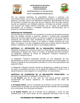 DEPARTAMENTO DE ANTIOQUIA
                              MUNICIPIO DE BETULIA
                               CONCEJO MUNICIPAL
                      TELÉFONO 843 61 57 FAX 843 66 90
                      E-mail: concejo@betulia-antioquia.gov.co

Son los ingresos obtenidos de empréstitos internos o externos, con
vencimiento mayor a un (1) año, debidamente autorizados y contratados por el
gobierno municipal, tienen una destinación específica, generalmente con fines
de inversión y pueden ser para más de una vigencia. Son del orden interno,
cuando se adquieren con entidades públicas o privadas de carácter nacional.
Los recursos del crédito externo provienen, por su parte, de empréstitos
contratados con el Estado o entidades financieras internacionales, por lo
general en moneda extranjera.

CRÉDITOS DE TESORERÍA:
Son aquellos que no requieren ser sometidos al proceso de aprobación previsto
para los créditos internos y externos, siempre y cuando sean cancelados
dentro de la misma vigencia fiscal y su monto no supere el 5% de los ingresos
ordinarios del municipio. Esta modalidad de crédito es contratada con los
intermediarios financieros locales y se refiere a crédito ordinario de corto
plazo, no superior a un año y pagadero dentro de la misma vigencia fiscal con
destino a estabilizar el flujo de caja en las entidades públicas.

ARTÍCULO 17: DEFINICIÓN DE LA OBLIGACIÓN TRIBUTARIA: La
obligación tributaria es el vínculo jurídico en virtud del cual el contribuyente o
responsable se obliga a dar, hacer o no hacer, en beneficio del fisco municipal.
La obligación tributaria se divide en Obligación Tributaria Sustancial y
Obligación Tributaria Formal.

La Obligación Tributaria Sustancial consiste en una obligación de dar,
generalmente en dinero, a favor del Fisco, para beneficio de la comunidad y se
origina al realizarse los presupuestos previstos en la ley como generadores del
pago del tributo.

La Obligación Tributaria Formal consiste en obligaciones y deberes de hacer o
no hacer, en beneficio del fisco, con el objeto de establecer si existe o no la
deuda tributaria y para asegurar su cumplimiento, en caso positivo.

ARTÍCULO 18: ELEMENTOS DE LA OBLIGACIÓN TRIBUTARIA: Los
elementos esenciales de la Obligación Tributaria, son:
1. La Fuente, que es la Ley, esto es, una norma general, emanada
normalmente del órgano legislativo, en representación de todos los
ciudadanos.

2. El Sujeto Activo, que es el acreedor de la deuda y el que tiene el encargo
constitucional de percibir los recursos tributarios para atender las necesidades
de la comunidad. Es el Municipio de Betulia.

3. El Sujeto Pasivo, que es el deudor de la obligación y quien ha sido
señalado por la ley como titular de una capacidad económica, que lo hace
                                                                                9
             “EN BUSQUEDA DEL PROGRESO CON JUSTICIA Y ORDEN”
 