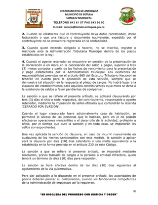 DEPARTAMENTO DE ANTIOQUIA
                             MUNICIPIO DE BETULIA
                              CONCEJO MUNICIPAL
                      TELÉFONO 843 61 57 FAX 843 66 90
                      E-mail: concejo@betulia-antioquia.gov.co

2. Cuando se establezca que el contribuyente lleva doble contabilidad, doble
facturación o que una factura o documento equivalente, expedido por el
contribuyente no se encuentra registrada en la contabilidad.

3. Cuando quien estando obligado a hacerlo, no se inscriba, registre o
matricule ante la Administración Tributaria Municipal dentro de los plazos
establecidos en la ley;

4. Cuando el agente retenedor se encuentre en omisión de la presentación de
la declaración o en mora en la cancelación del saldo a pagar, superior a tres
(3) meses contados a partir de las fechas de vencimiento para la presentación
y pago establecidas por la Administración Municipal. Los eximentes de
responsabilidad previstos en el artículo 665 del Estatuto Tributario Nacional se
tendrán en cuenta para la aplicación de esta sanción, siempre que se
demuestre tal situación en la respuesta al pliego de cargos. No habrá lugar a la
clausura del establecimiento para aquellos contribuyentes cuya mora se deba a
la existencia de saldos a favor pendientes de compensar.

La sanción a que se refiere el presente artículo, se aplicará clausurando por
tres (3) días el sitio o sede respectiva, del contribuyente, responsable o agente
retenedor, mediante la imposición de sellos oficiales que contendrán la leyenda
'CERRADO POR EVASIÓN'.

Cuando el lugar clausurado fuere adicionalmente casa de habitación, se
permitirá el acceso de las personas que lo habitan, pero en el no podrán
efectuarse operaciones mercantiles o el desarrollo de la actividad, profesión u
oficio, por el tiempo que dure la sanción y en todo caso, se impondrán los
sellos correspondientes.

Una vez aplicada la sanción de clausura, en caso de incurrir nuevamente en
cualquiera de los hechos sancionables con esta medida, la sanción a aplicar
será la clausura por diez (10) días calendario y una multa equivalente a la
establecida en la forma prevista en el artículo 230 de este Código.

La sanción a que se refiere el presente artículo, se impondrá mediante
resolución, previo traslado de cargos a la persona o entidad infractora, quien
tendrá un término de diez (10) días para responder.

La sanción se hará efectiva dentro de los diez (10) días siguientes al
agotamiento de la vía gubernativa.

Para dar aplicación a lo dispuesto en el presente artículo, las autoridades de
policía deberán prestar su colaboración, cuando los funcionarios competentes
de la Administración de impuestos así lo requieran.

                                                                               90
            “EN BUSQUEDA DEL PROGRESO CON JUSTICIA Y ORDEN”
 
