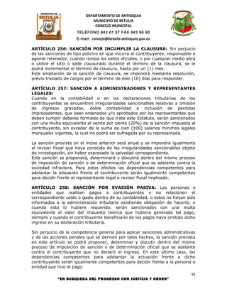 DEPARTAMENTO DE ANTIOQUIA
                             MUNICIPIO DE BETULIA
                              CONCEJO MUNICIPAL
                      TELÉFONO 843 61 57 FAX 843 66 90
                     E-mail: concejo@betulia-antioquia.gov.co

ARTÍCULO 256: SANCIÓN POR INCUMPLIR LA CLAUSURA: Sin perjuicio
de las sanciones de tipo policivo en que incurra el contribuyente, responsable o
agente retenedor, cuando rompa los sellos oficiales, o por cualquier medio abra
o utilice el sitio o sede clausurado durante el término de la clausura, se le
podrá incrementar el término de clausura, hasta por un (1) mes.
Esta ampliación de la sanción de clausura, se impondrá mediante resolución,
previo traslado de cargos por el término de diez (10) días para responder.

ARTÍCULO 257: SANCIÓN A ADMINISTRADORES Y REPRESENTANTES
LEGALES:
Cuando en la contabilidad o en las declaraciones tributarias de los
contribuyentes se encuentren irregularidades sancionables relativas a omisión
de ingresos gravados, doble contabilidad e inclusión de pérdidas
improcedentes, que sean ordenados y/o aprobados por los representantes que
deben cumplir deberes formales de que trata este Estatuto, serán sancionados
con una multa equivalente al veinte por ciento (20%) de la sanción impuesta al
contribuyente, sin exceder de la suma de cien (100) salarios mínimos legales
mensuales vigentes, la cual no podrá ser sufragada por su representada.

La sanción prevista en el inciso anterior será anual y se impondrá igualmente
al revisor fiscal que haya conocido de las irregularidades sancionables objeto
de investigación, sin haber expresado la salvedad correspondiente.
Esta sanción se propondrá, determinará y discutirá dentro del mismo proceso
de imposición de sanción o de determinación oficial que se adelante contra la
sociedad infractora. Para estos efectos las dependencias competentes para
adelantar la actuación frente al contribuyente serán igualmente competentes
para decidir frente al representante legal o revisor fiscal implicado.

ARTÍCULO 258: SANCIÓN POR EVASIÓN PASIVA: Las personas o
entidades que realicen pagos a contribuyentes y no relacionen el
correspondiente costo o gasto dentro de su contabilidad, o estos no hayan sido
informados a la administración tributaria existiendo obligación de hacerlo, o
cuando esta lo hubiere requerido, serán sancionados con una multa
equivalente al valor del impuesto teórico que hubiera generado tal pago,
siempre y cuando el contribuyente beneficiario de los pagos haya omitido dicho
ingreso en su declaración tributaria.

Sin perjuicio de la competencia general para aplicar sanciones administrativas
y de las acciones penales que se deriven por tales hechos, la sanción prevista
en este artículo se podrá proponer, determinar y discutir dentro del mismo
proceso de imposición de sanción o de determinación oficial que se adelante
contra el contribuyente que no declaró el ingreso. En este último caso, las
dependencias competentes para adelantar la actuación frente a dicho
contribuyente serán igualmente competentes para decidir frente a la persona o
entidad que hizo el pago.
                                                                              91
            “EN BUSQUEDA DEL PROGRESO CON JUSTICIA Y ORDEN”
 