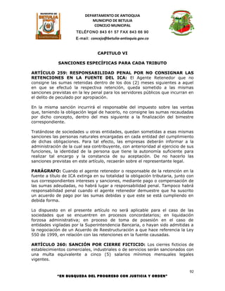 DEPARTAMENTO DE ANTIOQUIA
                              MUNICIPIO DE BETULIA
                               CONCEJO MUNICIPAL
                      TELÉFONO 843 61 57 FAX 843 66 90
                      E-mail: concejo@betulia-antioquia.gov.co



                                 CAPITULO VI

             SANCIONES ESPECÍFICAS PARA CADA TRIBUTO

ARTÍCULO 259: RESPONSABILIDAD PENAL POR NO CONSIGNAR LAS
RETENCIONES EN LA FUENTE DEL ICA: El Agente Retenedor que no
consigne las sumas retenidas dentro de los dos (2) meses siguientes a aquel
en que se efectuó la respectiva retención, queda sometido a las mismas
sanciones previstas en la ley penal para los servidores públicos que incurran en
el delito de peculado por apropiación.

En la misma sanción incurrirá el responsable del impuesto sobre las ventas
que, teniendo la obligación legal de hacerlo, no consigne las sumas recaudadas
por dicho concepto, dentro del mes siguiente a la finalización del bimestre
correspondiente.

Tratándose de sociedades u otras entidades, quedan sometidas a esas mismas
sanciones las personas naturales encargadas en cada entidad del cumplimiento
de dichas obligaciones. Para tal efecto, las empresas deberán informar a la
administración de la cual sea contribuyente, con anterioridad al ejercicio de sus
funciones, la identidad de la persona que tiene la autonomía suficiente para
realizar tal encargo y la constancia de su aceptación. De no hacerlo las
sanciones previstas en este artículo, recaerán sobre el representante legal.

PARÁGRAFO: Cuando el agente retenedor o responsable de la retención en la
fuente a título de ICA extinga en su totalidad la obligación tributaria, junto con
sus correspondientes intereses y sanciones, mediante pago o compensación de
las sumas adeudadas, no habrá lugar a responsabilidad penal. Tampoco habrá
responsabilidad penal cuando el agente retenedor demuestre que ha suscrito
un acuerdo de pago por las sumas debidas y que este se está cumpliendo en
debida forma.

Lo dispuesto en el presente artículo no será aplicable para el caso de las
sociedades que se encuentren en procesos concordatarios; en liquidación
forzosa administrativa; en proceso de toma de posesión en el caso de
entidades vigiladas por la Superintendencia Bancaria, o hayan sido admitidas a
la negociación de un Acuerdo de Reestructuración a que hace referencia la Ley
550 de 1999, en relación con las retenciones en la fuente causadas.

ARTÍCULO 260: SANCIÓN POR CIERRE FICTICIO: Los cierres ficticios de
establecimientos comerciales, industriales o de servicios serán sancionados con
una multa equivalente a cinco (5) salarios mínimos mensuales legales
vigentes.

                                                                                92
             “EN BUSQUEDA DEL PROGRESO CON JUSTICIA Y ORDEN”
 