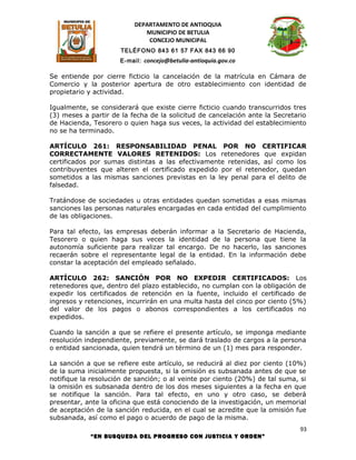 DEPARTAMENTO DE ANTIOQUIA
                             MUNICIPIO DE BETULIA
                              CONCEJO MUNICIPAL
                      TELÉFONO 843 61 57 FAX 843 66 90
                      E-mail: concejo@betulia-antioquia.gov.co

Se entiende por cierre ficticio la cancelación de la matrícula en Cámara de
Comercio y la posterior apertura de otro establecimiento con identidad de
propietario y actividad.

Igualmente, se considerará que existe cierre ficticio cuando transcurridos tres
(3) meses a partir de la fecha de la solicitud de cancelación ante la Secretario
de Hacienda, Tesorero o quien haga sus veces, la actividad del establecimiento
no se ha terminado.

ARTÍCULO 261: RESPONSABILIDAD PENAL POR NO CERTIFICAR
CORRECTAMENTE VALORES RETENIDOS: Los retenedores que expidan
certificados por sumas distintas a las efectivamente retenidas, así como los
contribuyentes que alteren el certificado expedido por el retenedor, quedan
sometidos a las mismas sanciones previstas en la ley penal para el delito de
falsedad.

Tratándose de sociedades u otras entidades quedan sometidas a esas mismas
sanciones las personas naturales encargadas en cada entidad del cumplimiento
de las obligaciones.

Para tal efecto, las empresas deberán informar a la Secretario de Hacienda,
Tesorero o quien haga sus veces la identidad de la persona que tiene la
autonomía suficiente para realizar tal encargo. De no hacerlo, las sanciones
recaerán sobre el representante legal de la entidad. En la información debe
constar la aceptación del empleado señalado.

ARTÍCULO 262: SANCIÓN POR NO EXPEDIR CERTIFICADOS: Los
retenedores que, dentro del plazo establecido, no cumplan con la obligación de
expedir los certificados de retención en la fuente, incluido el certificado de
ingresos y retenciones, incurrirán en una multa hasta del cinco por ciento (5%)
del valor de los pagos o abonos correspondientes a los certificados no
expedidos.

Cuando la sanción a que se refiere el presente artículo, se imponga mediante
resolución independiente, previamente, se dará traslado de cargos a la persona
o entidad sancionada, quien tendrá un término de un (1) mes para responder.

La sanción a que se refiere este artículo, se reducirá al diez por ciento (10%)
de la suma inicialmente propuesta, si la omisión es subsanada antes de que se
notifique la resolución de sanción; o al veinte por ciento (20%) de tal suma, si
la omisión es subsanada dentro de los dos meses siguientes a la fecha en que
se notifique la sanción. Para tal efecto, en uno y otro caso, se deberá
presentar, ante la oficina que está conociendo de la investigación, un memorial
de aceptación de la sanción reducida, en el cual se acredite que la omisión fue
subsanada, así como el pago o acuerdo de pago de la misma.
                                                                              93
            “EN BUSQUEDA DEL PROGRESO CON JUSTICIA Y ORDEN”
 