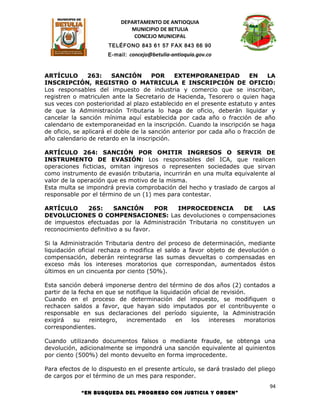 DEPARTAMENTO DE ANTIOQUIA
                              MUNICIPIO DE BETULIA
                               CONCEJO MUNICIPAL
                      TELÉFONO 843 61 57 FAX 843 66 90
                      E-mail: concejo@betulia-antioquia.gov.co



ARTÍCULO        263:     SANCIÓN       POR     EXTEMPORANEIDAD          EN     LA
INSCRIPCIÓN, REGISTRO O MATRICULA E INSCRIPCIÓN DE OFICIO:
Los responsables del impuesto de industria y comercio que se inscriban,
registren o matriculen ante la Secretario de Hacienda, Tesorero o quien haga
sus veces con posterioridad al plazo establecido en el presente estatuto y antes
de que la Administración Tributaria lo haga de oficio, deberán liquidar y
cancelar la sanción mínima aquí establecida por cada año o fracción de año
calendario de extemporaneidad en la inscripción. Cuando la inscripción se haga
de oficio, se aplicará el doble de la sanción anterior por cada año o fracción de
año calendario de retardo en la inscripción.

ARTÍCULO 264: SANCIÓN POR OMITIR INGRESOS O SERVIR DE
INSTRUMENTO DE EVASIÓN: Los responsables del ICA, que realicen
operaciones ficticias, omitan ingresos o representen sociedades que sirvan
como instrumento de evasión tributaria, incurrirán en una multa equivalente al
valor de la operación que es motivo de la misma.
Esta multa se impondrá previa comprobación del hecho y traslado de cargos al
responsable por el término de un (1) mes para contestar.

ARTÍCULO      265:      SANCIÓN       POR IMPROCEDENCIA         DE     LAS
DEVOLUCIONES O COMPENSACIONES: Las devoluciones o compensaciones
de impuestos efectuadas por la Administración Tributaria no constituyen un
reconocimiento definitivo a su favor.

Si la Administración Tributaria dentro del proceso de determinación, mediante
liquidación oficial rechaza o modifica el saldo a favor objeto de devolución o
compensación, deberán reintegrarse las sumas devueltas o compensadas en
exceso más los intereses moratorios que correspondan, aumentados éstos
últimos en un cincuenta por ciento (50%).

Esta sanción deberá imponerse dentro del término de dos años (2) contados a
partir de la fecha en que se notifique la liquidación oficial de revisión.
Cuando en el proceso de determinación del impuesto, se modifiquen o
rechacen saldos a favor, que hayan sido imputados por el contribuyente o
responsable en sus declaraciones del período siguiente, la Administración
exigirá    su    reintegro,  incrementado       en   los    intereses    moratorios
correspondientes.

Cuando utilizando documentos falsos o mediante fraude, se obtenga una
devolución, adicionalmente se impondrá una sanción equivalente al quinientos
por ciento (500%) del monto devuelto en forma improcedente.

Para efectos de lo dispuesto en el presente artículo, se dará traslado del pliego
de cargos por el término de un mes para responder.
                                                                                 94
             “EN BUSQUEDA DEL PROGRESO CON JUSTICIA Y ORDEN”
 