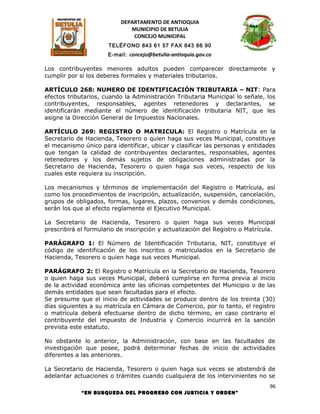 DEPARTAMENTO DE ANTIOQUIA
                              MUNICIPIO DE BETULIA
                               CONCEJO MUNICIPAL
                      TELÉFONO 843 61 57 FAX 843 66 90
                      E-mail: concejo@betulia-antioquia.gov.co

Los contribuyentes menores adultos pueden comparecer directamente y
cumplir por sí los deberes formales y materiales tributarios.

ARTÍCULO 268: NUMERO DE IDENTIFICACIÓN TRIBUTARIA – NIT: Para
efectos tributarios, cuando la Administración Tributaria Municipal lo señale, los
contribuyentes, responsables, agentes retenedores y declarantes, se
identificarán mediante el número de identificación tributaria NIT, que les
asigne la Dirección General de Impuestos Nacionales.

ARTÍCULO 269: REGISTRO O MATRICULA: El Registro o Matrícula en la
Secretario de Hacienda, Tesorero o quien haga sus veces Municipal, constituye
el mecanismo único para identificar, ubicar y clasificar las personas y entidades
que tengan la calidad de contribuyentes declarantes, responsables, agentes
retenedores y los demás sujetos de obligaciones administradas por la
Secretario de Hacienda, Tesorero o quien haga sus veces, respecto de los
cuales este requiera su inscripción.

Los mecanismos y términos de implementación del Registro o Matrícula, así
como los procedimientos de inscripción, actualización, suspensión, cancelación,
grupos de obligados, formas, lugares, plazos, convenios y demás condiciones,
serán los que al efecto reglamente el Ejecutivo Municipal.

La Secretario de Hacienda, Tesorero o quien haga sus veces Municipal
prescribirá el formulario de inscripción y actualización del Registro o Matrícula.

PARÁGRAFO 1: El Número de Identificación Tributaria, NIT, constituye el
código de identificación de los inscritos o matriculados en la Secretario de
Hacienda, Tesorero o quien haga sus veces Municipal.

PARÁGRAFO 2: El Registro o Matrícula en la Secretario de Hacienda, Tesorero
o quien haga sus veces Municipal, deberá cumplirse en forma previa al inicio
de la actividad económica ante las oficinas competentes del Municipio o de las
demás entidades que sean facultadas para el efecto.
Se presume que el inicio de actividades se produce dentro de los treinta (30)
días siguientes a su matrícula en Cámara de Comercio, por lo tanto, el registro
o matrícula deberá efectuarse dentro de dicho término, en caso contrario el
contribuyente del impuesto de Industria y Comercio incurrirá en la sanción
prevista este estatuto.

No obstante lo anterior, la Administración, con base en las facultades de
investigación que posee, podrá determinar fechas de inicio de actividades
diferentes a las anteriores.

La Secretario de Hacienda, Tesorero o quien haga sus veces se abstendrá de
adelantar actuaciones o trámites cuando cualquiera de los intervinientes no se
                                                                                96
             “EN BUSQUEDA DEL PROGRESO CON JUSTICIA Y ORDEN”
 