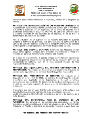 DEPARTAMENTO DE ANTIOQUIA
                             MUNICIPIO DE BETULIA
                              CONCEJO MUNICIPAL
                     TELÉFONO 843 61 57 FAX 843 66 90
                     E-mail: concejo@betulia-antioquia.gov.co

encuentre debidamente matriculado o registrado, estando en la obligación de
hacerlo.

ARTÍCULO 270: REPRESENTACIÓN DE LAS PERSONAS JURÍDICAS: La
representación legal de las personas jurídicas será ejercida por el Presidente,
el Gerente o cualquiera de sus suplentes, en su orden, de acuerdo con lo
establecido en los artículos 372, 440, 441 y 442 del Código de Comercio, o por
la persona señalada en los estatutos de la sociedad, si no se tiene la
denominación de presidente o gerente.

Para la actuación de un suplente no se requiere comprobar la ausencia
temporal o definitiva del principal, sólo será necesaria la certificación de la
Cámara de Comercio sobre su inscripción en el registro mercantil. La sociedad
también podrá hacerse representar por medio de apoderado especial.

ARTÍCULO 271: AGENCIA OFICIOSA: Solamente los Abogados podrán
actuar como agentes oficiosos para contestar requerimientos e interponer
recursos, sin perjuicio de lo dispuesto en la Ley 962 de 2005.

En el caso del requerimiento, el agente oficioso es directamente responsable
de las obligaciones tributarias que se deriven de su actuación, salvo que su
representado la ratifique, caso en el cual, quedará liberado de toda
responsabilidad el agente.

ARTÍCULO 272: EQUIVALENCIA DEL TÉRMINO CONTRIBUYENTE O
RESPONSABLE: Para efectos de las normas de procedimiento tributario, se
tendrán como equivalentes los términos de contribuyente o responsable.

ARTÍCULO 273: PRESENTACIÓN DE ESCRITOS: Sin perjuicio de lo
dispuesto en la Ley 962 de 2005, los escritos del contribuyente, deberán
presentarse por duplicado en la Dependencia a la cual se dirijan,
personalmente con exhibición del documento de identidad del signatario y en
el caso de apoderado especial, del poder y de la correspondiente tarjeta
profesional.

El signatario que esté en lugar distinto podrá presentarlos ante cualquier otra
autoridad local, quien dejará constancia de su presentación personal.
Los términos para la Administración comenzarán a correr el día siguiente de la
fecha de recibo.

ARTÍCULO 274: COMPETENCIA PARA EL EJERCICIO DE LAS
FUNCIONES: Sin perjuicio de las competencias establecidas en normas
especiales, son competentes para proferir las actuaciones de la Administración
Tributaria, el Alcalde y Secretario de Hacienda, Tesorero o quien haga sus

                                                                             97
            “EN BUSQUEDA DEL PROGRESO CON JUSTICIA Y ORDEN”
 