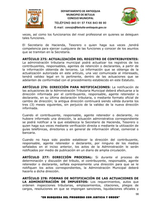 DEPARTAMENTO DE ANTIOQUIA
                             MUNICIPIO DE BETULIA
                              CONCEJO MUNICIPAL
                      TELÉFONO 843 61 57 FAX 843 66 90
                     E-mail: concejo@betulia-antioquia.gov.co

veces, así como los funcionarios del nivel profesional en quienes se deleguen
tales funciones.

El Secretario de Hacienda, Tesorero o quien haga sus veces ,tendrá
competencia para ejercer cualquiera de las funciones y conocer de los asuntos
que se tramitan en la Secretaría.

ARTÍCULO 275: ACTUALIZACIÓN DEL REGISTRO DE CONTRIBUYENTES:
La administración tributaria municipal podrá actualizar los registros de los
contribuyentes, responsables, agentes de retención o declarantes, a partir de
la información obtenida de terceros. La información que se obtenga de la
actualización autorizada en este artículo, una vez comunicada al interesado,
tendrá validez legal en lo pertinente, dentro de las actuaciones que se
adelanten de conformidad con el procedimiento establecido en este Estatuto.

ARTÍCULO 276: DIRECCIÓN PARA NOTIFICACIONES: La notificación de
las actuaciones de la Administración Tributaria Municipal deberá efectuarse a la
dirección informada por el contribuyente, responsable, agente retenedor o
declarante, en su última declaración tributaria, o mediante formato oficial de
cambio de dirección; la antigua dirección continuará siendo válida durante los
tres (3) meses siguientes, sin perjuicio de la validez de la nueva dirección
informada.

Cuando el contribuyente, responsable, agente retenedor o declarante, no
hubiere informado una dirección, la actuación administrativa correspondiente
se podrá notificar a la que establezca la Secretario de Hacienda, Tesorero o
quien haga sus veces mediante verificación directa o mediante la utilización de
guías telefónicas, directorios y en general de información oficial, comercial o
bancaria.

Cuando no haya sido posible establecer la dirección del contribuyente,
responsable, agente retenedor o declarante, por ninguno de los medios
señalados en el inciso anterior, los actos de la Administración le serán
notificados por medio de publicación en un diario de amplia circulación.

ARTÍCULO 277: DIRECCIÓN PROCESAL: Si durante el proceso de
determinación y discusión del tributo, el contribuyente, responsable, agente
retenedor o declarante, señala expresamente una dirección para que se le
notifiquen los actos correspondientes, la Administración Municipal deberá
hacerlo a dicha dirección.

ARTÍCULO 278: FORMAS DE NOTIFICACIÓN DE LAS ACTUACIONES DE
LA ADMINISTRACIÓN DE IMPUESTOS: Los requerimientos, autos que
ordenen inspecciones tributarias, emplazamientos, citaciones, pliegos de
cargos, resoluciones en que se impongan sanciones, liquidaciones oficiales y
                                                                              98
            “EN BUSQUEDA DEL PROGRESO CON JUSTICIA Y ORDEN”
 