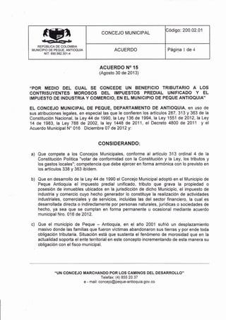 REPÜBLICA DE COLO¡/IBIA
MUNICIPIO DE PEQUE, ANTIOQUIA
NIT: 890.982.30'1-4
CONCEJO MUNICIPAL
Código: 200.02.01
ACUERDO Página 1 de 4
a)
b)
ACUERDO NO 15
(Agosto 30 de 2013)
.'POR MEDIO DEL CUAL SE CONCEDE UN BENEFICIO TRIBUTARIO A LOS
CONTRISUYENTES MOROSOS DEL IMPUESTOS PREDIAL UNIFICADO Y EL
IMPUESTO DE INDUSTRIA Y COMERCIO, EN EL MUNICIPIO DE PEQUE ANTIOQUIA''
EL CONCEJO MUNICIPAL DE PEQUE, DEPARTAMENTO DE ANTIOQUIA, en uso de
sus atribuciones legales, en especial las que le confieren los artículos 287,313 y 363 de la
Constitución Nacional, laLey 44 de 1990, la Ley 136 de 1994, la Ley 1551 de2012, laLey
14 de 1983, la Ley 788 de 2002, la ley 1448 de 2011, el Decreto 4800 de 201 1 y el
Acuerdo Municipal N'016 Diciembre0T de2012y:
CONSIDERANDO:
Que compete a los Concejos Municipales, conforme al artículo 313 ordinal 4 de la
Constitución Política "votar de conformidad con la Constitución y la Ley, los tributos y
los gastos locales"; competencia que debe ejercer en forma armónica con lo previsto en
los artículos 338 y 363 ibídem.
Que en desarrollo de la Ley 44 de 1990 el Concejo Municipal adoptó en el Municipio de
Peque Antioquia el impuesto predial unificado, tributo que grava la propiedad o
posesión de inmuebles ubicados en la jurisdicción de dicho Municipio, el impuesto de
industria y comercio cuyo hecho generador lo constituye la realización de actividades
industriales, comerciales y de servicios, incluidas las del sector financiero, la cual es
desarrollada directa o indirectamente por personas naturales, jurÍdicas o sociedades de
hecho, ya sea que se cumplan en forma permanente u ocasional mediante acuerdo
municipal Nro. 016 de 2012.
Que el municipio de Peque - Antioquia, en el año 2001 sufrió un desplazamiento
masivo donde las familias que fueron víctimas abandonaron sus tierras y por ende toda
obligación tributaria. Situación está que sustenta el fenómeno de morosidad que en la
actualidad soporta el ente territorial en este concepto ¡ncrementando de esta manera su
obligación con el fisco municipal.
"UN CONCEJO MARCHANDO POR LOS CAMINOS DEL DESARROLLO"
Telefax: (4) 855 20 37
e - mail: concejo@peque-antioquia.gov.co
c)
 